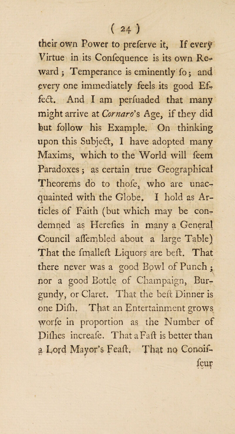 their own Power to preferve it. If every Virtue in its Confequence is its own Re^ ward; Temperance is eminently fo; and every one immediately feels its good Ef- fed:. And I am perfuaded that many might arrive at Cornaro*s Age, if they did but follow his Example. On thinking upon this Subjed, I have adopted many Maxims, which to the World will feern Paradoxes; as certain true Geographical Theorems do to thofe, who are unac¬ quainted with the Globe. I hold as Ar¬ ticles of Faith (but which may be con¬ demned as Herefies in many a General Council affembled about a large Table) That the fmallelt Liquors are bed. That there never was a good Bpwl of Punch ; nor a good Bottle of Champaign, Bur- gundy, or Claret. That the beft Dinner is one Difh. That an Entertainment grows worfe in proportion as the Number of Diibes increafe. That aFaft is better than T a Lord Mayor’s Feaft. That no Conoif- feur