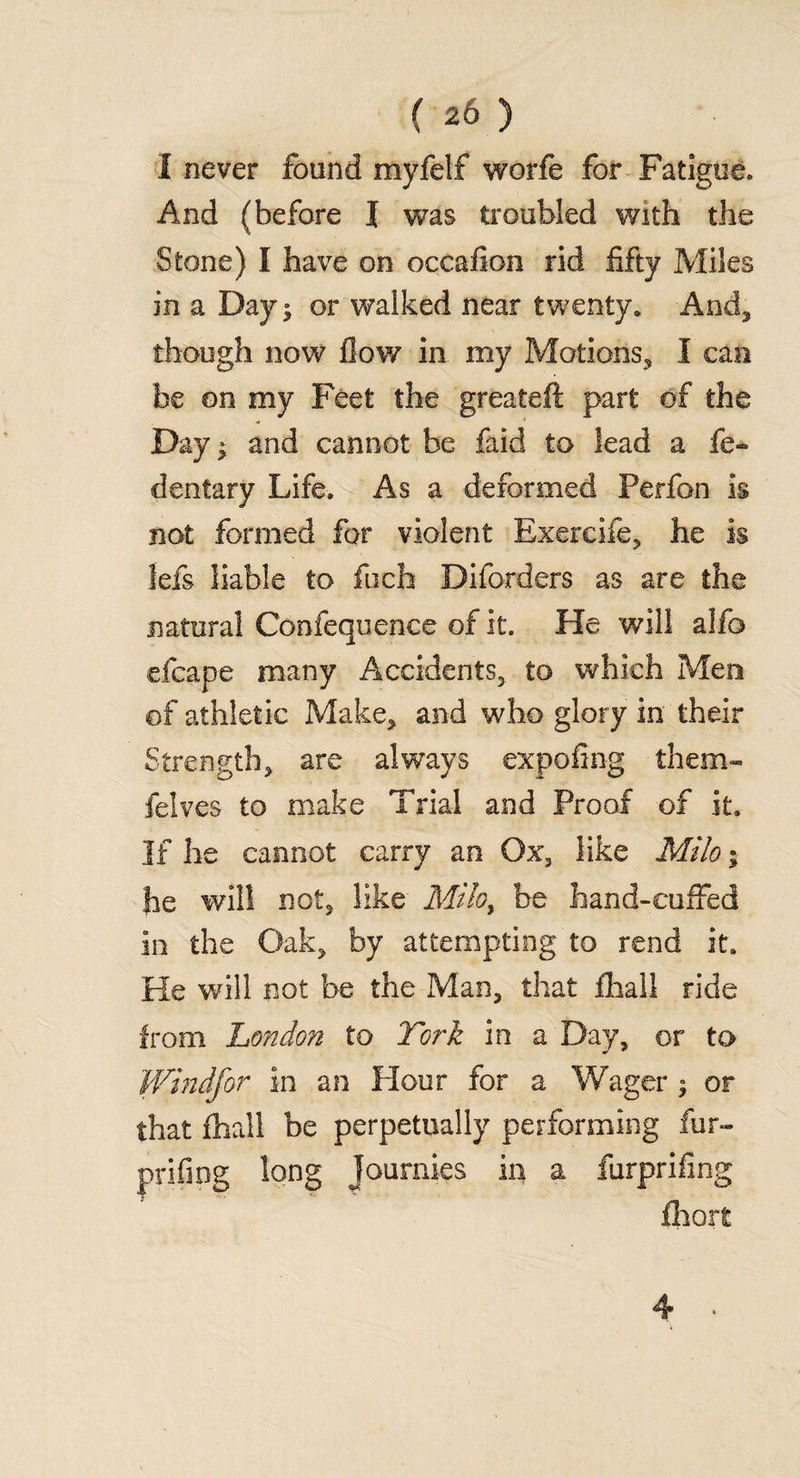 I never found myfelf worfe for Fatigue, And (before I was troubled with the Stone) I have on occailon rid fifty Miles in a Dayj or walked near twenty, And* though now flow in my Motions* I can be on my Feet the greateft part of the Day* and cannot be faid to lead a fe¬ ll entary Life. As a deformed Perfon is not formed for violent Exercife, he is lefs liable to fuch Diforders as are the natural Confequence of it. He will alfo efcape many Accidents* to which Men of athletic Make* and who glory in their Strength* are always expofing them- felves to make Trial and Proof of it. If he cannot carry an Ox3 like Milo; he will not* like Mihy be hand-cuffed in the Oak* by attempting to rend it. He will not be the Man* that fhall ride from London to York in a Day, or to Windfor in an Hour for a Wager * or that fhall be perpetually performing fur- prifing long Joumies in a furprifing fhort 4