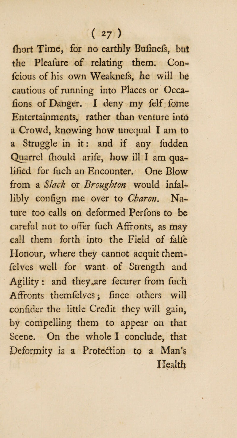 fhort Time, for no earthly Bufinefs, but the Pleafure of relating them. Con- fcious of his own Weaknefs, he will be cautious of running into Places or Occa- fions of Danger. I deny my felf fome Entertainments, rather than venture into a Crowd, knowing how unequal I am to a Struggle in it: and if any fudden Quarrel fhould arife, how ill I am qua¬ lified for fuch an Encounter. One Blow from a Slack or Broughton would infal¬ libly confign me over to Charon. Na¬ ture too calls on deformed Perfons to be careful not to offer fuch Affronts, as may call them forth into the Field of falfe Honour, where they cannot acquit them- felves well for want of Strength and Agility: and they*are fecurer from fuch Affronts themfelyes; fince others will confider the little Credit they will gain, by compelling them to appear on that Scene. On the whole I conclude, that Deformity is a Protection to a Man’s Health