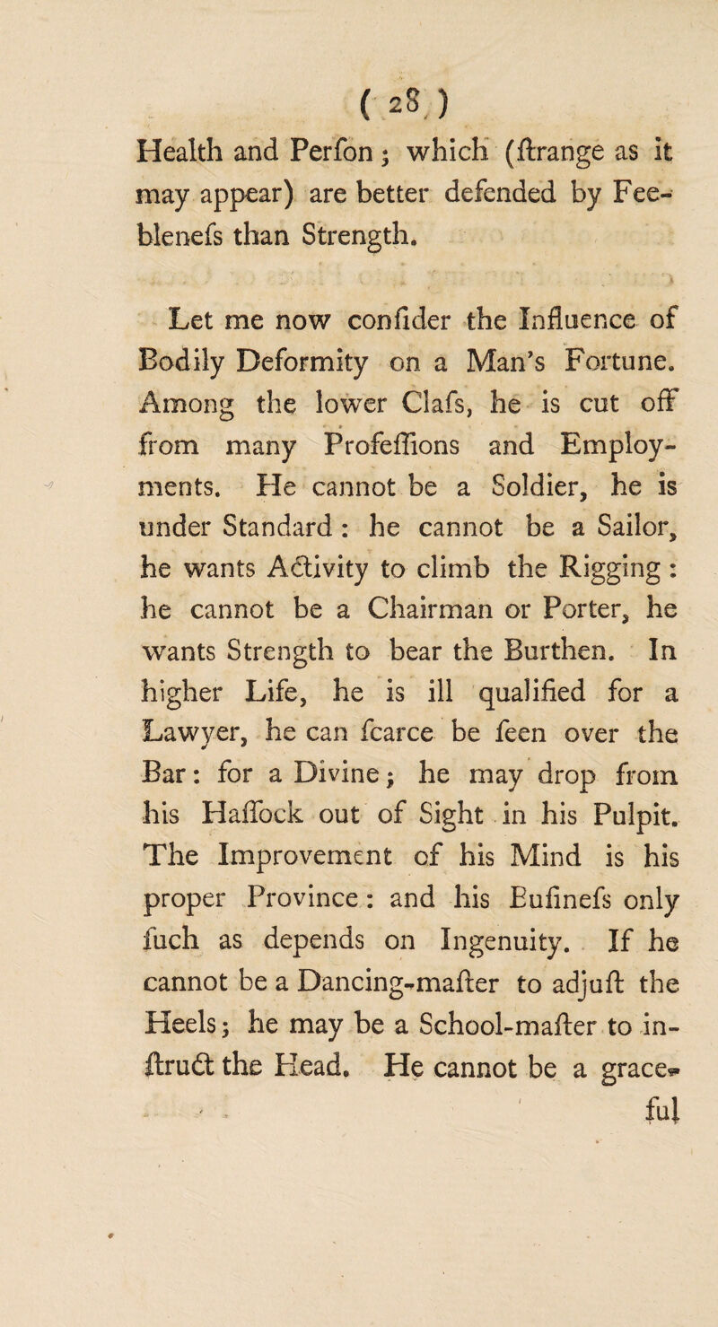 Health and Perfon * which (ftrange as it may appear) are better defended by Fee- blenefs than Strength. Let me now confider the Influence of Bodily Deformity on a Man’s Fortune. Among the lower Clafs, he is cut off' u. 'i * * 1 from many Profeflions and Employ¬ ments. He cannot be a Soldier, he is under Standard : he cannot be a Sailor, he wants Activity to climb the Rigging: he cannot be a Chairman or Porter, he wants Strength to bear the Burthen. In higher Life, he is ill qualified for a Lawyer, he can fcarce be feen over the Bar: for a Divine; he may drop from his Haflbck out of Sight in his Pulpit. The Improvement of his Mind is his proper Province: and his Eufinefs only fuch as depends on Ingenuity. If he cannot be a Dancing-mafter to adjuft the Heels; he may be a School-mafter to in- ftrudt the Flead. He cannot be a graces * fill