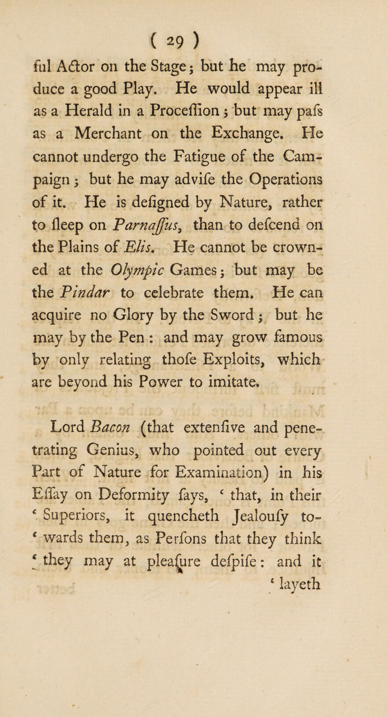 fill Adtor on the Stage; but he may pro¬ duce a good Play. He would appear ill as a Herald in a Proceffion; but may pafs as a Merchant on the Exchange. He cannot undergo the Fatigue of the Cam¬ paign ; but he may advife the Operations of it. He is deligned by Nature, rather to deep on Parnajfus, than to defcend on the Plains of Elis. He cannot be crown¬ ed at the Olympic Games $ but may be the Pindar to celebrate them. He can acquire no Glory by the Sword; but he may by the Pen : and may grow famous by only relating thofe Exploits, which are beyond his Power to imitate. Lord Bacon (that extenfive and pene¬ trating Genius, who pointed out every Part of Nature for Examination) in his BiTay on Deformity fays, c that, in their * Superiors, it quencheth Jealoufy to- c wards them, as Perfons that they think * they may at pleaijure defpife: and it 4 layeth