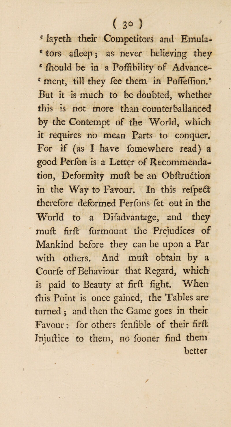 ( 3° ) e layeth their Competitors and Emula- € tors afleep $ as never believing they * fhould be in a Poffibility of Advance- c meat, till they fee them in Poflfefiion.* Bat it is much to be doubted, whether this is not more than counterballanced by the Contempt of the World, which it requires no mean Parts to conquer. For if (as I have fomewhere read) a good Perfon is a Letter of Recommenda¬ tion, Deformity mull be an Obftrudtion in the Way to Favour. In this refpedt therefore deformed Perfons fet out in the World to a Difadvantage, and they mull firft furmount the Prejudices of Mankind before they can be upon a Par with others. And mull obtain by a Courfe of Behaviour that Regard, which is paid to Beauty at firft fight. When this Point is once gained, the Tables are turned 5 and then the Game goes in their Favour: for others fenfible of their firft Injuftice to them, no fooner find them better /