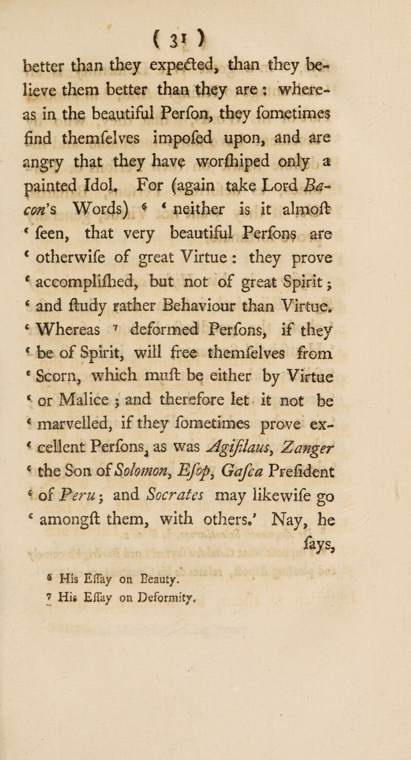 ( 3* ) better than they expedted, than they be¬ lieve them better than they are ; where¬ as in the beautiful Perfon, they fometimes find themfelves impofed upon, and are angry that they have worlhiped only a painted Idol. For (again take Lord Ba¬ con's Words) 6 4 neither is it almoft 4 feen, that very beautiful Perfons are 1 otherwife of great Virtue : they prove 4 accompliihed, but not of great Spirit; 4 and ftudy rather Behaviour than Virtue. 4 Whereas 7 deformed Perfons, if they 4 be of Spirit, will free themfelves from e Scorn, which muft be either by Virtue 4 or Malice ; and therefore let it not be 4 marvelled, if they fometimes prove ex- 4 cellent Perfonsa as was Agifdaus, Zanger 4 the Son of Solomon, Efop} Gafca Prefident 4 of Bern; and Socrates may likewife go 4 amongft them, with others/ Nay, he fays, 6 His EiTay on Beauty.