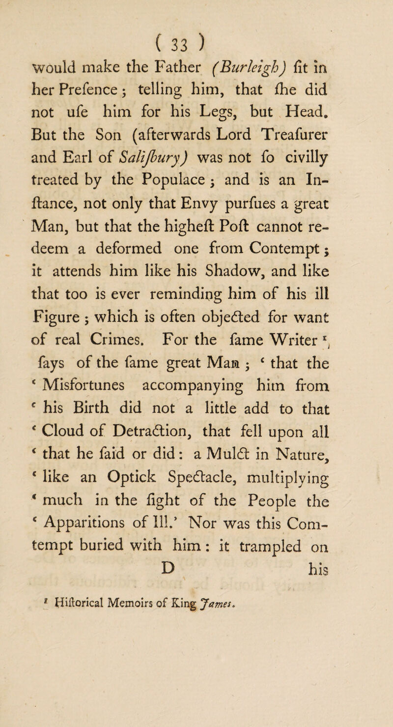 Would make the Father (Burleigh) fit in her Prefence; telling him, that file did not ufe him for his Legs, but Head. But the Son (afterwards Lord Treafurer and Earl of Salijbury) was not fo civilly treated by the Populace ; and is an In- ftance, not only that Envy purfues a great Man, but that the higheft Poft cannot re¬ deem a deformed one from Contempt; it attends him like his Shadow, and like that too is ever reminding him of his ill Figure ; which is often objected for want of real Crimes. For the fame Writer xj fays of the fame great Mam ; c that the c Misfortunes accompanying him from c his Birth did not a little add to that * Cloud of Detraction, that fell upon all € that he faid or did: a Mulct in Nature, * like an Optick Spedtacle, multiplying * much in the fight of the People the c Apparitions of II!.* Nor was this Com- tempt buried with him: it trampled on D his 1 Hiftorical Memoirs of King James.