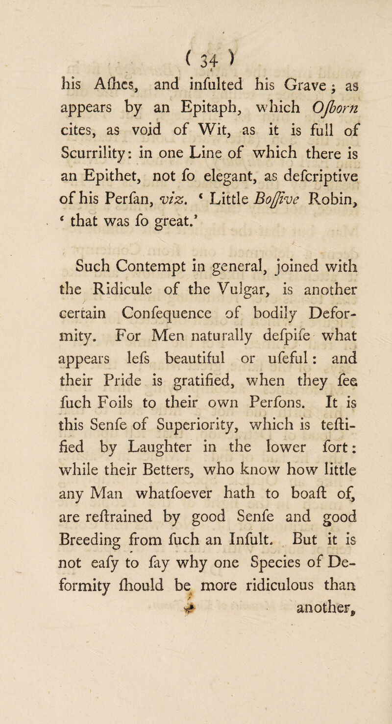 t his Afhes, and infulted his Grave; as appears by an Epitaph, which QJborti cites, as void of Wit, as it is full of Scurrility: in one Line of which there is an Epithet, not fo elegant, as defcriptive of his Perfan, viz, 1 Little Bo/jive Robin, * that was fo great/ Such Contempt in general, joined with the Ridicule of the Vulgar, is another certain Confequence of bodily Defor¬ mity. For Men naturally defpife what appears lefs beautiful or ufeful: and their Pride is gratified, when they fee fuch Foils to their own Perfons. It is this Senfe of Superiority, which is tefti- fied by Laughter in the lower fort: while their Betters, who know how little any Man whatfoever hath to boaft of, are retrained by good Senfe and good Breeding from fuch an Infult. But it is not eafy to fay why one Species of De¬ formity fhould be more ridiculous than # another* i