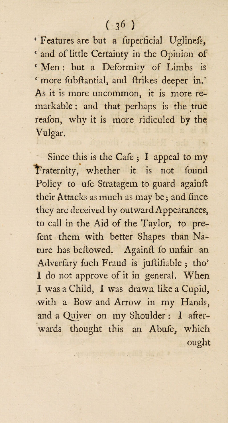 4 Features are but a fuperlicial Uglinefs, c and of little Certainty in the Opinion of c Men: but a Deformity of Limbs is € more fubftantial, and ftrikes deeper in/ As it is more uncommon, it is more re¬ markable : and that perhaps is the true reafon, why it is more ridiculed by tht Vulgar. Since this is the Cafe ; I appeal to my fraternity, whether it is not found Policy to ufe Stratagem to guard againft their Attacks as much as may be; and fince they are deceived by outward Appearances, to call in the Aid of the Taylor, to pre- fent them with better Shapes than Na¬ ture has beftowed. Againft fo unfair an Adverfary fuch Fraud is juftifiable ; tho’ I do not approve of it in general. When I was a Child, I was drawn like a Cupid, with a Bow and Arrow in my Hands, and a Quiver on my Shoulder: I after¬ wards thought this an Abufe, which ought