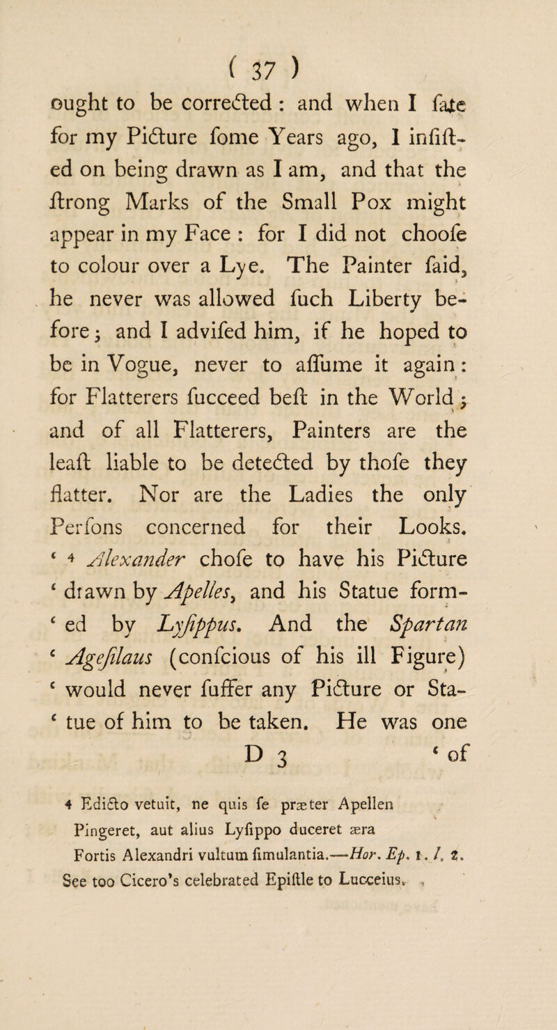 ought to be corrected : and when I fate for my Picture fome Years ago, 1 infix¬ ed on being drawn as I am, and that the flrong Marks of the Small Pox might appear in my Face : for I did not choofe to colour over a Lye. The Painter faid, he never was allowed fuch Liberty be¬ fore 5 and I advifed him, if he hoped to be in Vogue, never to affume it again: for Flatterers fucceed beft in the World ; \ * and of all Flatterers, Painters are the leaft liable to be detected by thofe they flatter. Nor are the Ladies the only Perfons concerned for their Looks. £ 4 Alexander chofe to have his Picture 4 drawn by Apelles, and his Statue form- £ ed by Lyjippus. And the Spartan c Agejilaus (confcious of his ill Figure) c would never fuffer any Pidlure or Sta- c tue of him to be taken. He was one D 3 1 of 4 Edidto vetuit, ne quis fe praeter Apellen Pingeret, aut alius Lyiippo duceret aera Fortis Alexandri vultum fimulantia.—Hoy. Ep. 1 .1, t. See too Cicero’s celebrated Epiftle to Lucceius, ,