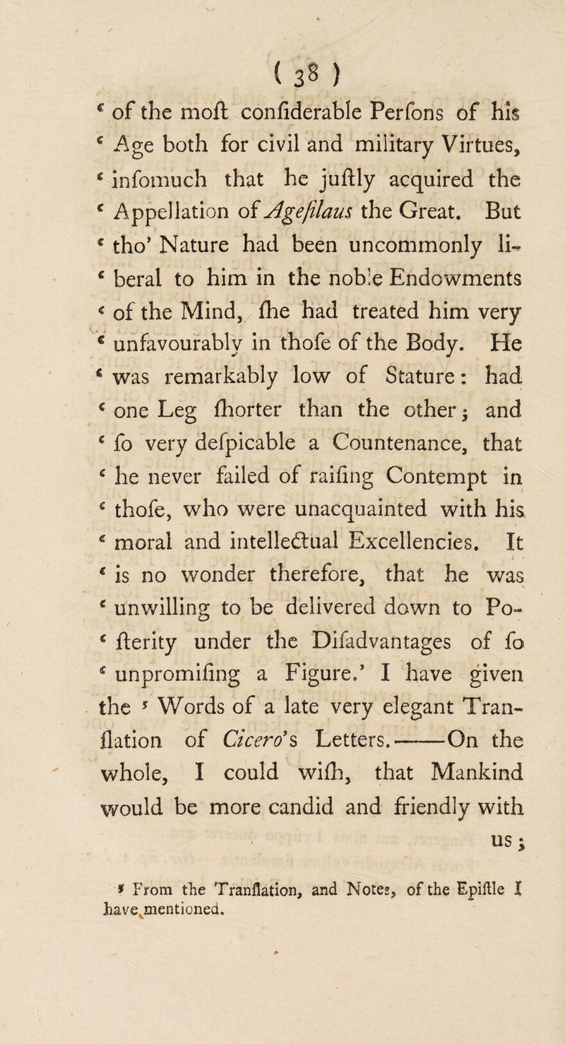 ( 3§ ) € of the moft confiderable Perfons of his € Age both for civil and military Virtues, g infomuch that he juftly acquired the c Appellation of Age/Ham the Great. But g tho’ Nature had been uncommonly 1L e beral to him in the noble Endowments < of the Mind, fhe had treated him very c unfavourably in thofe of the Body. He € was remarkably low of Stature: had € one Leg fhorter than the other ; and c fo very defpicable a Countenance, that c he never failed of railing Contempt in c thofe, who were unacquainted with his c moral and intellectual Excellencies. It € is no wonder therefore, that he was c unwilling to be delivered down to Po- c fterity under the Difadvantages of fo * unpromifing a Figure/ I have given the ? Words of a late very elegant Tran- flation of Cicero1 s Letters.——On the whole, I could wifh, that Mankind would be more candid and friendly with US; * From the Tranflation, and Notes, of the Epiftle I have mentioned.