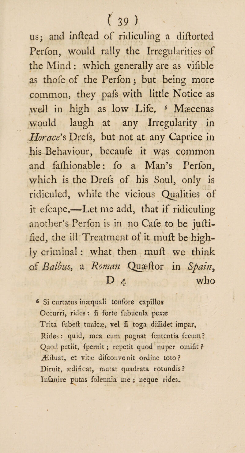 us; and inftead of ridiculing a diftorted Perfon, would rally the Irregularities of the Mind : which generally are as viable as thofe of the Perfon; but being more common, they pafs with little Notice as well in high as low Life. 6 Maecenas would laugh at any Irregularity in Horace's Drefs, but not at any Caprice in his Behaviour, becaufe it was common and fafhionable; fo a Man’s Perfon, which is the Drefs of his Soul, only is ridiculed, while the vicious Qualities of it efcape.—Let me add, that if ridiculing another’s Perfon is in no Cafe to be jufti- fied, the ill Treatment of it mu ft be high¬ ly criminal: what then muft we think of BalbuSy a Roman Quaeftor in Spain, D 4 who 5 Si curtatus inaequali tonfore capillos Occurri, rides: fi forte fubucula pexae Trita fubeft tunicas, vel Ti toga diffidet impar. Rides: quid, mea cum pugnat fententia fecum? Quod petiit, fpernit; repetit quod nuper omifit ? ^Eiduat, et vitae difconvenit ordine toto ? Diruit, aedificat, mutat quadrata rotundis ? Infanire putas folennia me ; neque rides.