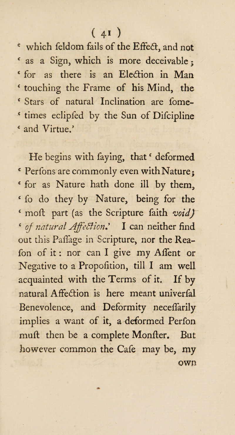 c which feldom fails of the EfFedl, and not ( as a Sign, which is more deceivable; ‘ for as there is an Election in Man 1 touching the Frame of his Mind, the c Stars of natural Inclination are fome- c times eclipfed by the Sun of Difcipline € and Virtue.’ He begins with faying, thatc deformed * Perfons are commonly even with Nature; c for as Nature hath done ill by them, c fo do they by Nature, being for the c mo ft part (as the Scripture faith void) c of natural AffeBion« I can neither find out this Paffage in Scripture, nor the Rea- fon of it: nor can I give my Aflent or Negative to a Propofition, till I am well acquainted with the Terms of it. If by natural Affedtion is here meant univerfal Benevolence, and Deformity neceflarily implies a want of it, a deformed Perfon muft then be a complete Monfter. But however common the Cafe may be, my own
