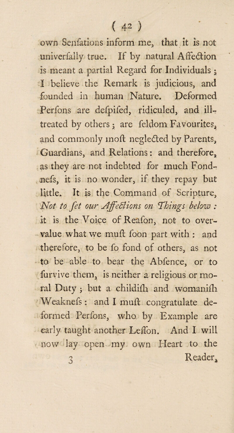 (40 own Senfations inform me, that it is not univerfally true. If by natural Affedtion is meant a partial Regard for Individuals ; I believe the Remark is judicious* and founded in human Nature. Deformed Perfons are defpifed, ridiculed, and ill- treated by others $ are feidom Favourites, and commonly mod negleded by Parents, Guardians, and Relations: and therefore, as they are not indebted for much Fond- fiefs, it is no wonder, if they repay but little. It is the Command of Scripture, Not to fet our Affections on Things below : it is the Voice of Reafon, not to over¬ value what we muft foon part with : and therefore, to be fo fond of others, as not to be able to bear the Abfence, or to furvive them, is neither a religious or mo¬ ral Duty j but a childifh and womanifh Weaknefs: and I muft congratulate de¬ formed Perfons, who by Example are early taught another Leffon. And I will now lay open my own Heart to the 3 Reader*