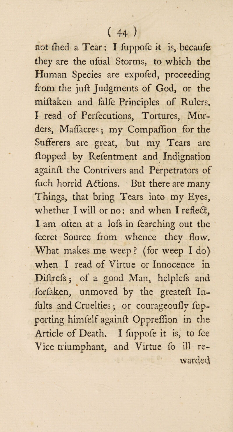 not Abed a Tear: I fuppofe it is, becaufe they are the ufual Storms, to which the Human Species are expofed, proceeding from the juft judgments of God, or the mi (taken and falfe Principles of Rulers. I read of Perfections, Tortures, Mur¬ ders, Maflacres ■ my Compaffion for the Sufferers are great, but my Tears are flopped by Refentment and Indignation againft the Contrivers and Perpetrators of fuch horrid Adtions. But there are many Things, that bring Tears into my Eyes, whether I will or no: and when I refledt, I am often at a lofs in fearching out the fecret Source from whence they flow. What makes me wreep ? (for weep I do) when I read of Virtue or Innocence in Diftrefsj of a good Man, helplefs and forfaken, unmoved by the greateft In¬ ful ts and Cruelties; or courageoufly fup- porting himfelf againft Oppreflion in the Article of Death. I fuppofe it is, to fee Vice triumphant, and Virtue fo ill re¬ warded