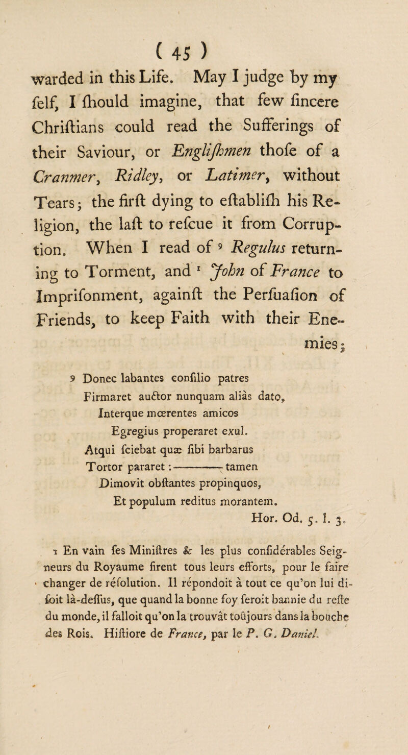 warded in this Life. May I judge by my felf, I fhould imagine, that few fincere Chriftians could read the Sufferings of their Saviour, or Englijhmen thofe of a Cranmer, Ridley, or Latimer, without Tears; the firft dying to eftablifh his Re¬ ligion, the laft to refcue it from Corrup¬ tion. When I read of 9 Regains return¬ ing to Torment, and 1 John of France to Imprifonment, againft the Perfuafion of Friends, to keep Faith with their Ene¬ mies ; 9 Donee labantes confilio patres Firmaret au&or nunquam alias dato, Interque mcerentes amicos Egregius properaret exuL Atqui feiebat quae fibi barbarus Tortor pararet: ---- tamen Dimovit obftantes propinquos, Etpopulum reditus morantem. Hor. Od. 5. I. 1 En vain fes Miniftres k les plus confiderables Seig¬ neurs du Royaume firent tous leurs efforts, pour le faire ' changer de refolution. II repondoit a tout ce qu’on lui di- foit la-deffus, que quand la bonne foy feroit bannie du refte du monde, il falloit qu’on la trouvat toiijours dans la bouebe des Rois. Hiftiore de France, par le P. G. Daniel