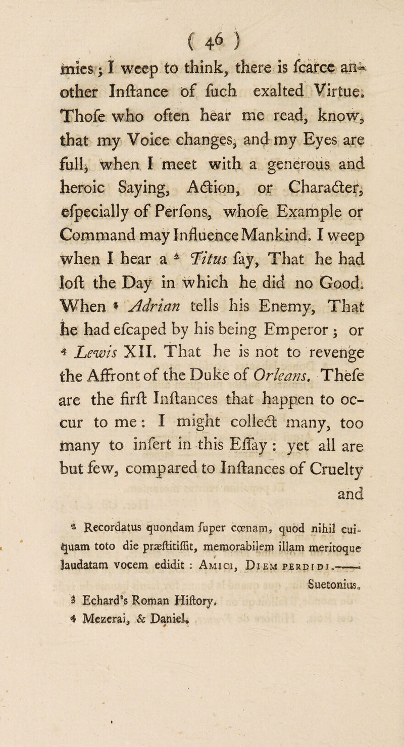 mics; I weep to think, there is fcarce an** other Inftance of fuch exalted Virtue, Thofe who often hear me read, know, that my Voice changes, and my Eyes are full* when I meet with a generous and heroic Saying, Adtion, or Character, efpecially of Perfons, whofe Example or Command may Influence Mankind, I weep when I hear a 4 Titus fay, That he had loft the Day in which he did no Good; When * Adrian tells his Enemy, That he had efcaped by his being Emperor ; or * Lewis XII. That he is not to revenge the Affront of the Duke of Orleans, Thefe are the firft Inftances that happen to oc¬ cur to me: I might collect many, too many to infert in this Effay: yet all are but few, compared to Inftances of Cruelty and a Recordatus quondam fuper coenam, quod nihil cui- quam toto die praeftitiffit, memorabilem illam meritoque laudatam vocem edidit : Amici, Diem perdidi,-* Suetonius, 3 Echard’s Roman Hiftory, <§ Mezerai, & Daniel*