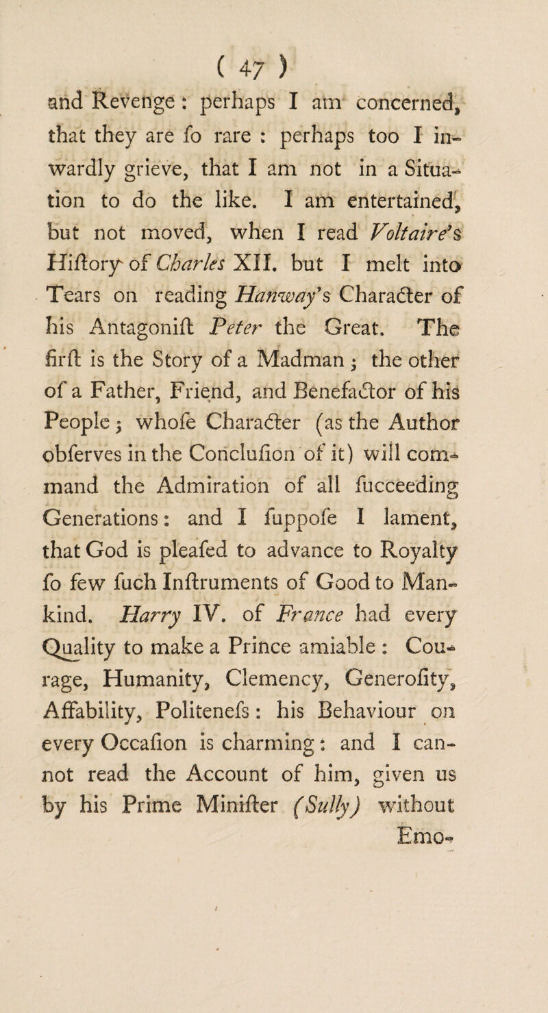 and Revenge : perhaps I am concerned, that they are fo rare : perhaps too I in¬ wardly grieve, that I am not in a Situa- tion to do the like. I am entertained, but not moved, when I read Voltaire's Hiflory' of Charles XII. but I melt into Tears on reading Hanway’s Charadter of his Antagonifl Peter the Great. The firft is the Story of a Madman : the other ^ * of a Father, Friend, and Benefadtor of his People 5 whofe Charadter (as the Author obferves in the Coriclufion of it) will com¬ mand the Admiration of all fucceeding Generations: and I fuppofe I lament, that God is pleafed to advance to Royalty fo few fuch Inftruments of Good to Man¬ kind. Harry IV. of France had every Quality to make a Prince amiable ; Cou¬ rage, Humanity, Clemency, Generality, Affability, Politenefs: his Behaviour on every Occafion is charming: and I can¬ not read the Account of him, given us by his Prime Minifter (Sully) without Emo->