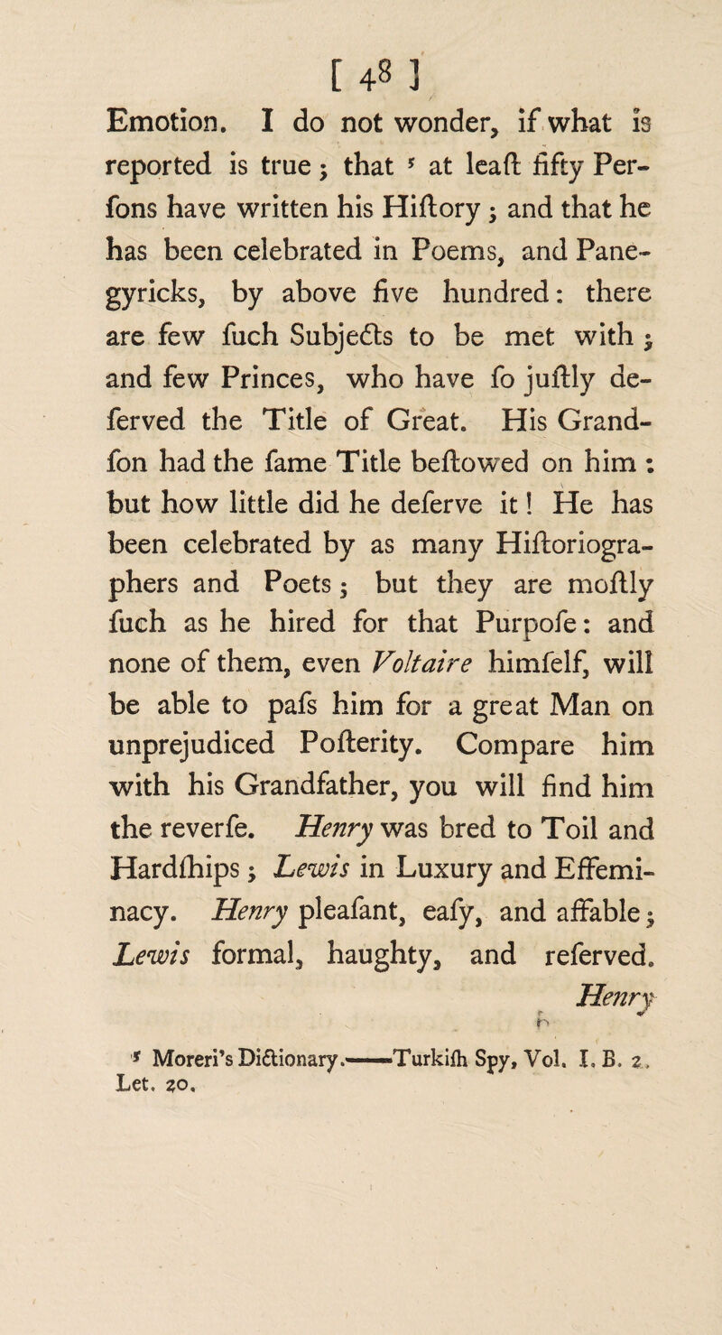 Emotion. I do not wonder, if what is reported is true; that 5 at lead fifty Per- fons have written his Hiftory ; and that he has been celebrated in Poems, and Pane- gyricks, by above five hundred: there are few fuch Subjefts to be met with $ and few Princes, who have fo juftly ae- ferved the Title of Great. His Grand- fon had the fame Title bellowed on him : but how little did he deferve it! He has been celebrated by as many Hiftoriogra- phers and Poets; but they are moflly fuch as he hired for that Purpofe: and none of them, even Voltaire himfelf, will be able to pafs him for a great Man on unprejudiced Poflerity. Compare him with his Grandfather, you will find him the reverfe. Henry was bred to Toil and Hardfhips; Lewis in Luxury and Effemi¬ nacy. Henry pleafant, eafy, and affable • Lewis formal, haughty, and referved. * Moreri’sDidionary.—Turkilh Spy, Vol. LB. z. Let. zo.