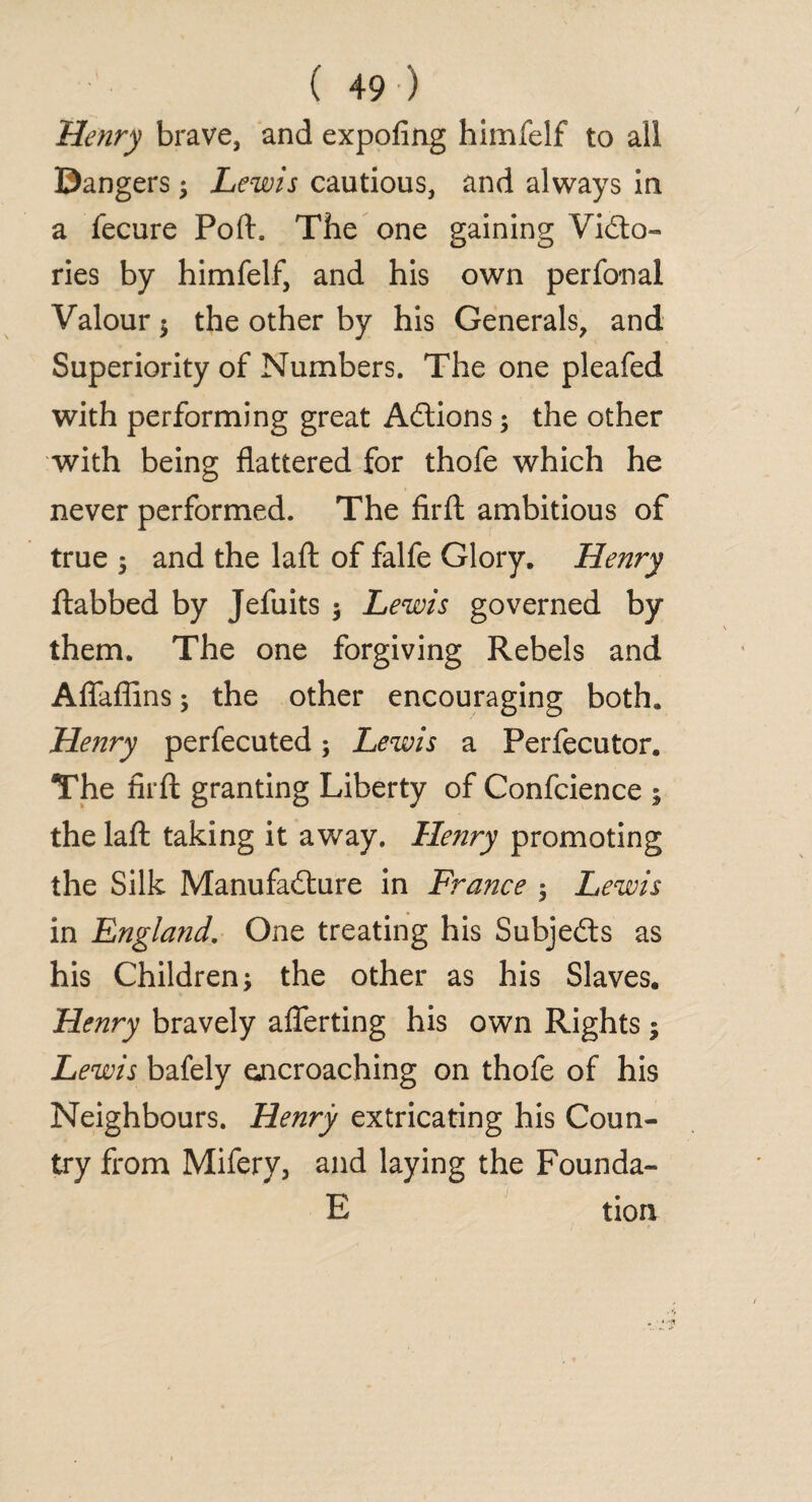 Henry brave, and expofing himfelf to all ©angers $ Lewis cautious, and always in a fecure Port, The one gaining Victo¬ ries by himfelf, and his own perfonal Valour $ the other by his Generals, and Superiority of Numbers. The one pleafed with performing great Actions; the other with being flattered for thofe which he never performed. The firft ambitious of true ^ and the laft of falfe Glory. Henry ftabbed by Jefuits $ Lewis governed by them. The one forgiving Rebels and Aflaflins; the other encouraging both. Henry perfecuted; Lewis a Perfecutor. The firft granting Liberty of Confcience ; the laft taking it away. Henry promoting the Silk Manufacture in France ; Lewis in England. One treating his Subjects as his Children the other as his Slaves. Henry bravely aflerting his own Rights; Lewis bafely encroaching on thofe of his Neighbours. Henry extricating his Coun¬ try from Mifery, and laying the Founda- E tion