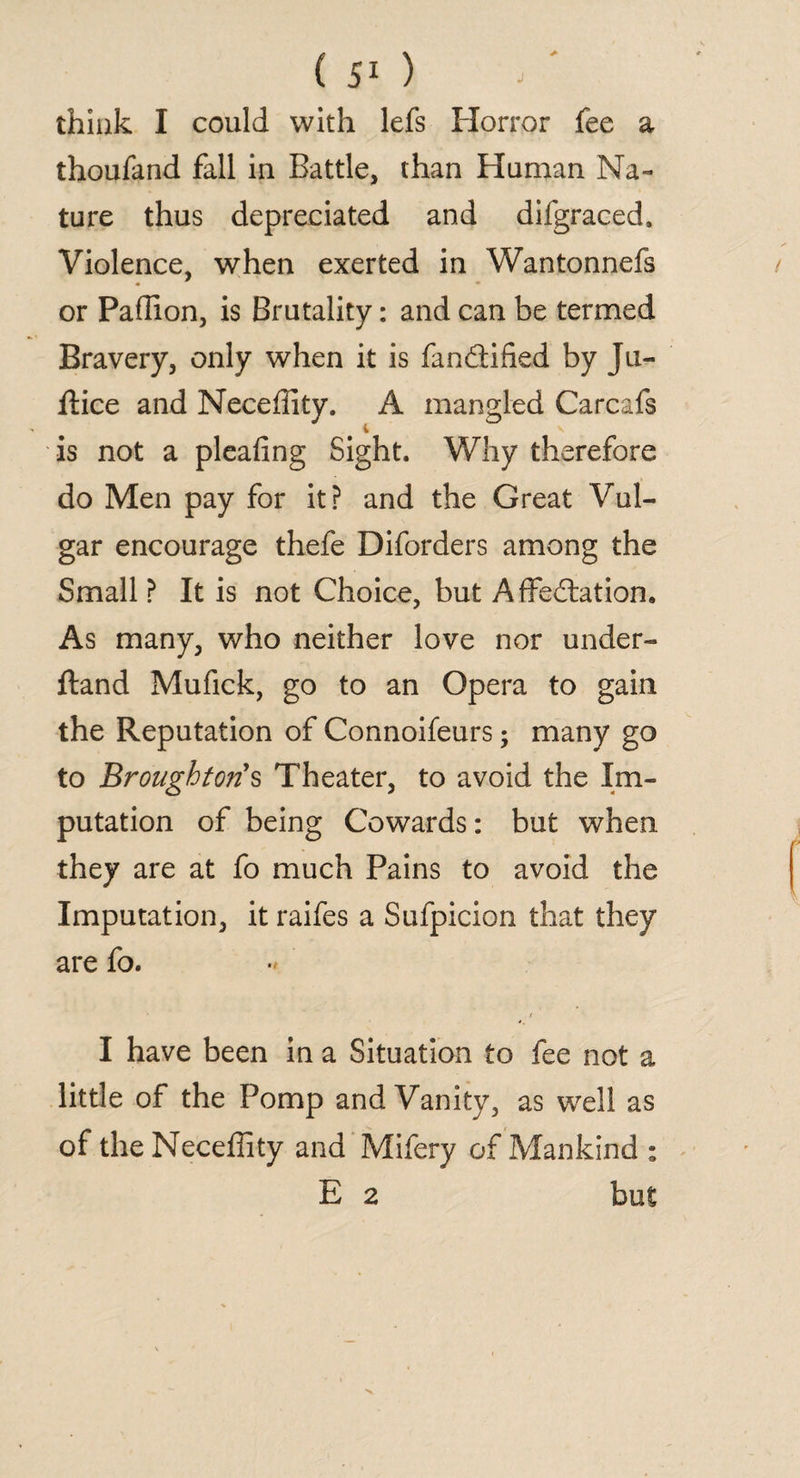 think I could with lefs Horror fee a thoufand fall in Battle, than Human Na¬ ture thus depreciated and difgraced. Violence, when exerted in Wantonnefs • • or Paflion, is Brutality: and can be termed Bravery, only when it is fandified by Ju- ftice and Neceffity. A mangled Carcafs is not a pleafing Sight. Why therefore do Men pay for it? and the Great Vul¬ gar encourage thefe Diforders among the Small ? It is not Choice, but Affectation. As many, who neither love nor under- ftand Mufick, go to an Opera to gain the Reputation of Connoifeurs; many go to Broughtons Theater, to avoid the Im¬ putation of being Cowards: but when they are at fo much Pains to avoid the Imputation, it raifes a Sufpicion that they are fo. I have been in a Situation to fee not a little of the Pomp and Vanity, as well as of the Neceffity and Mifery of Mankind : E 2 but