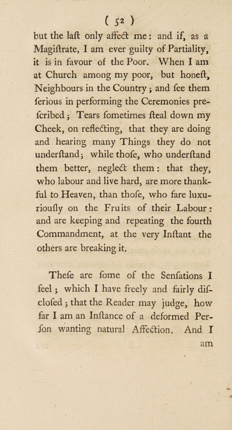 but the laft only affect me: and if, as a Magiftrate, I am ever guilty of Partiality, it is in favour of the Poor. When I am at Church among my poor, but honeft. Neighbours in the Country; and fee them ferious in performing the Ceremonies pre¬ ferred; Tears fometimes fleal down my Cheek, on reflecting, that they are doing and hearing many Things they do not underftandj while thofe, who underftand them better, negleCt them: that they, who labour and live hard, are more thank¬ ful to Heaven, than thofe, who fare luxu- rioufly on the Fruits of their Labour: and are keeping and repeating the fourth Commandment, at the very Inftant the others are breaking its Thefe are fome of the Senfations I feel 5 which I have freely and fairly dif- clofed ; that the Reader may judge, how far I am an Inftance of a deformed Per¬ son wanting natural AffeCtion. And I am /