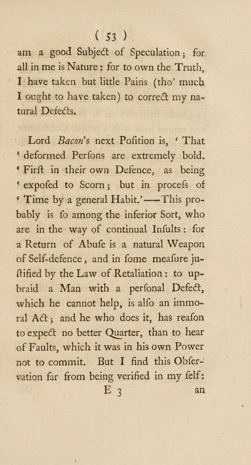 am a good Subject of Speculation; for all in me is Nature : for to own the Truth* I have taken but little Pains (tho* much I ought to have taken) to correct my na¬ tural Defects. Lord Bacons next Polition is, € That c deformed Perfons are extremely bold. * Firft in their own Defence, as being c expofed to Scorn; but in procefs of ? Time by a general Habit.’—- Phis pro¬ bably is fo among the inferior Sort, who are in the way of continual Infults: for a Return of Abufe is a natural Weapon of Self-defence, and in fome meafure ju- ftified by the Law of Retaliation : to up¬ braid a Man with a perfonal Defedt, which he cannot help, is alfo an immo¬ ral Adt; and he who does it, has reafon to expedt no better Quarter, than to hear of Faults, which it was in his own Power not to commit. But I find this Obfer- vation far from being verified in my felf: E 3 an