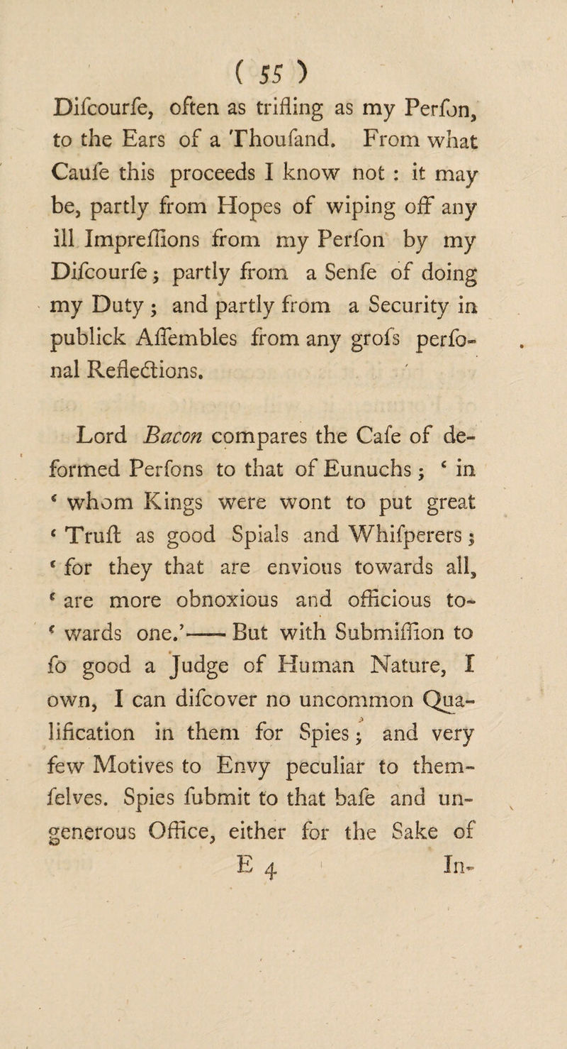 Difcourfe, often as trifling as my Perfon, to the Ears of a Thoufand. From what Caule this proceeds I know not : it may be, partly from Hopes of wiping off any ill Impreffions from my Perfon by my Difcourfe; partly from a Senfe of doing my Duty ; and partly from a Security in publick Aflembles from any grofs perfo- nal Reflections. Lord Bacon compares the Cafe of de¬ formed Perfons to that of Eunuchs; c in € whom Kings were wont to put great c Trufl: as good Spials and Whifperers; c for they that are envious towards all, c are more obnoxious and officious to- c wards one.’-But with Submiflion to fo good a Judge of Human Nature, I own, I can difcover no uncommon Qua¬ lification in them for Spies • and very few Motives to Envy peculiar to them- felves. Spies fubmit to that bafe and un¬ generous Office, either for the Sake of i