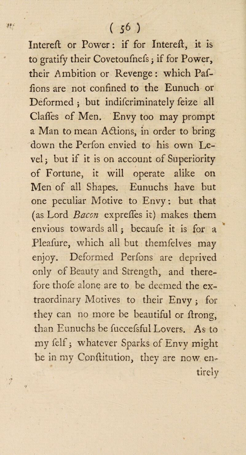 Intereft or Power: if for Intereft, it is to gratify their Covetoufnefs j if for Power, their Ambition or Revenge: which Paf- fions are not confined to the Eunuch or Deformed ; but indifcriminately feize all Gaffes of Men. Envy too may prompt a Man to mean Actions, in order to bring down the Perfon envied to his own Le¬ vel ; but if it is on account of Superiority of Fortune, it will operate alike on Men of all Shapes. Eunuchs have but one peculiar Motive to Envy: but that (as Lord Bacon expreffes it) makes them envious towards all$ becaufe it is for a Pleafure, which all but themfelves may enjoy. Deformed Perfons are deprived only of Beauty and Strength, and there¬ fore thofe alone are to be deemed the ex¬ traordinary Motives to their Envy; for they can no more be beautiful or ftrons;, than Eunuchs be fuccefsful Lovers. As to my felf 5 whatever Sparks of Envy might be in my Confutation, they are now en¬ tirely