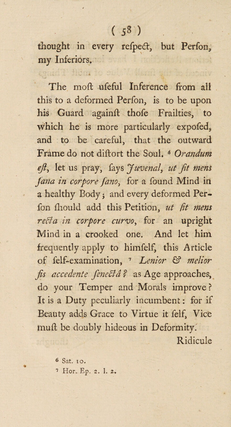 ( ) . thought in every refpedt, but Perfom my Inferiors. The mod ufeful Inference from ali this to a deformed Perfon, is to be upon his Guard againft thofe Frailties, to which he is more particularly expofed, and to be careful, that the outward Frame do not diftort the Soul. 6 Orandum ej?, let us pray, fays Juvenal, ut Jit mem Jana in corpore fano, for a found Mind in a healthy Body; and every deformed Per- fon fhould add this Petition, ut fit mem redla in corpore curvoy for an upright Mind in a crooked one. And let him frequently apply to himfelf, this Article of felf-examination, 7 Lenior & melior fo accedente fenedid ?_ as Age approaches, do your Temper and Morals improve ? It is a Duty peculiarly incumbent: for if Beauty adds Grace to Virtue it felf, Vice mud be doubly hideous in Deformity. Ridicule 6 Sat. io.