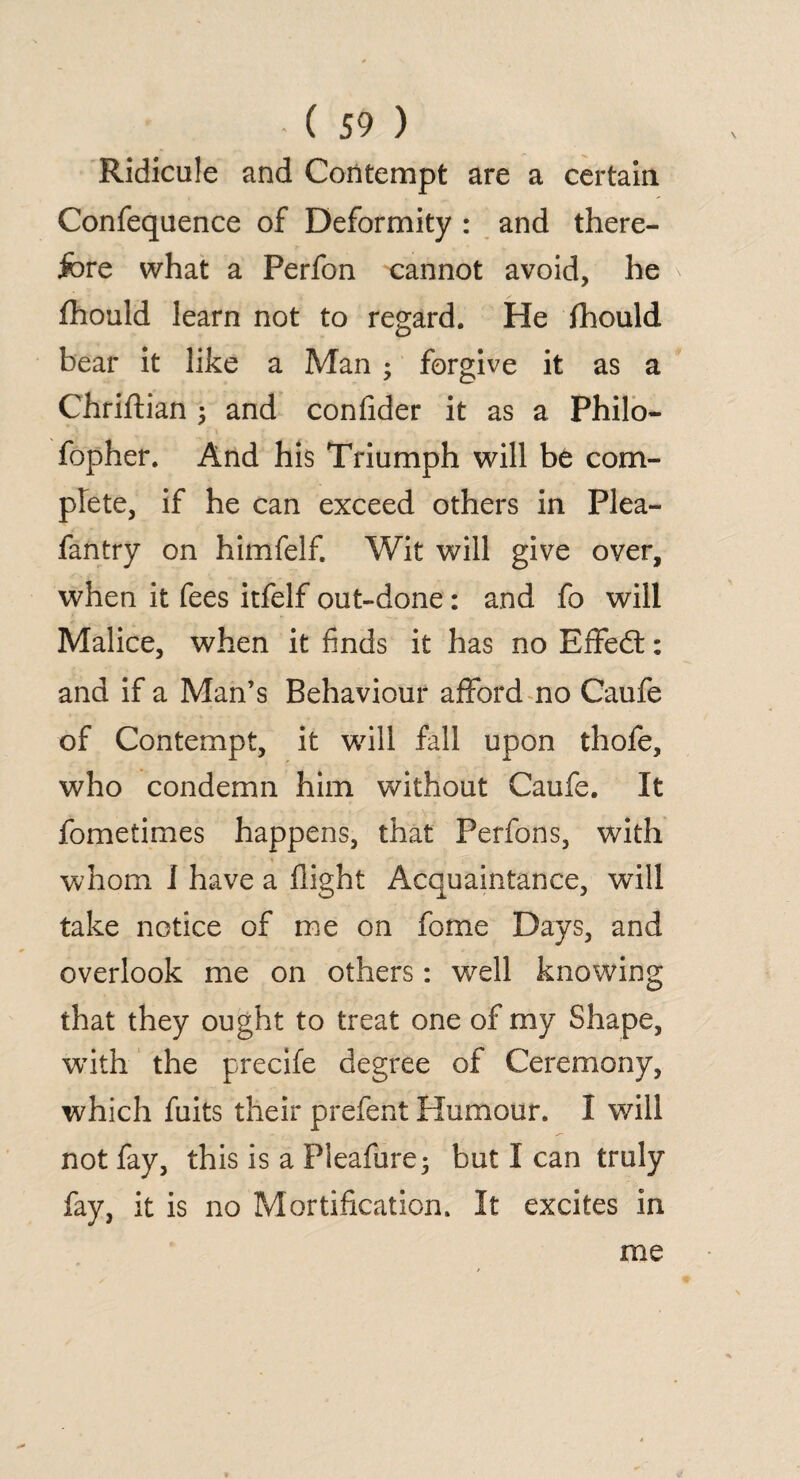 Ridicule and Contempt are a certain Confequence of Deformity : and there¬ fore what a Perfon cannot avoid, he fhould learn not to regard. He fhould bear it like a Man ; forgive it as a Chriftian ; and confider it as a Philo- fopher. And his Triumph will be com¬ plete, if he can exceed others in Plea- fantry on himfelf. Wit will give over, when it fees itfelf out-done: and fo will Malice, when it finds it has no Eflfed:: and if a Man’s Behaviour afford no Caufe of Contempt, it will fall upon thofe, who condemn him without Caufe. It fometimes happens, that Perfons, with whom I have a flight Acquaintance, will take notice of me on fome Days, and overlook me on others: well knowing that they ought to treat one of my Shape, wfith the precife degree of Ceremony, which fuits their prefent Humour. I will not fay, this is a Pieafure; but I can truly fay, it is no Mortification. It excites in me