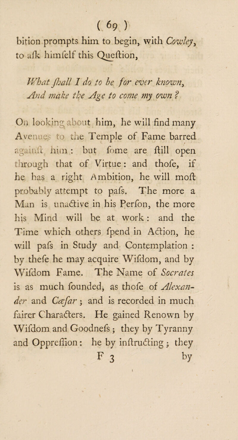 bition prompts him to begin, with Cowley, to afk himfelf this Queftion, What Jhall I do to be for ever known, And make the Age to come my own ? On looking about him, he will find many Avenues to the Temple of Fame barred again.fl him: but fome are ftill open through that of Virtue: and thofe, if he has a right Ambition, he will mo ft probably attempt to pafs. The more a Man is unaftive in his Perfon, the more his Mind will be at work: and the Time which others fpend in Atlion, he will pafs in Study and Contemplation : by thefe he may acquire Wifdom, and by Wifdom Fame. The Name of Socrates is as much founded, as thofe of Alexan¬ der and Ccefar; and is recorded in much fairer Charafters. He gained Renown by Wifdom and Goodnefs; they by Tyranny and Oppreflion: he by inflrudting ; they F 3 by i