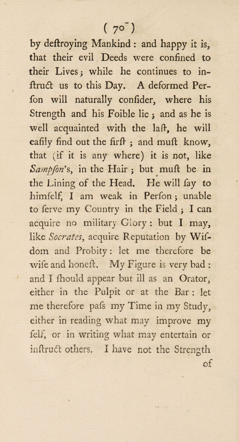 ( 7°~) by deftroying Mankind : and happy it is3 that their evil Deeds were confined to their Lives 5 while he continues to in- Arad us to this Day. A deformed Per- fon will naturally confider, where his Strength and his Foible lie 5 and as he is well acquainted with the lad, he will eafily find out the firfl- ; and mu (I know, that (if it is any where) it is not, like Sampfon's, in the Hair ; but muft be in the Lining of the Head. He will fay to himfelf, I am weak in Perfon; unable to ferve my Country in the Field ; I can acquire no military Glory : but I may, like Socrates, acquire Reputation by Wif- dom and Probity: let me therefore be wife and honeft. My Figure is very bad : and I fhould appear but ill as an Orator, either in the Pulpit or at the Bar : let me therefore pafs my Time in my Study, either in reading what may improve my fell', or in writing what may entertain or inftrud others. I have not the Strength of