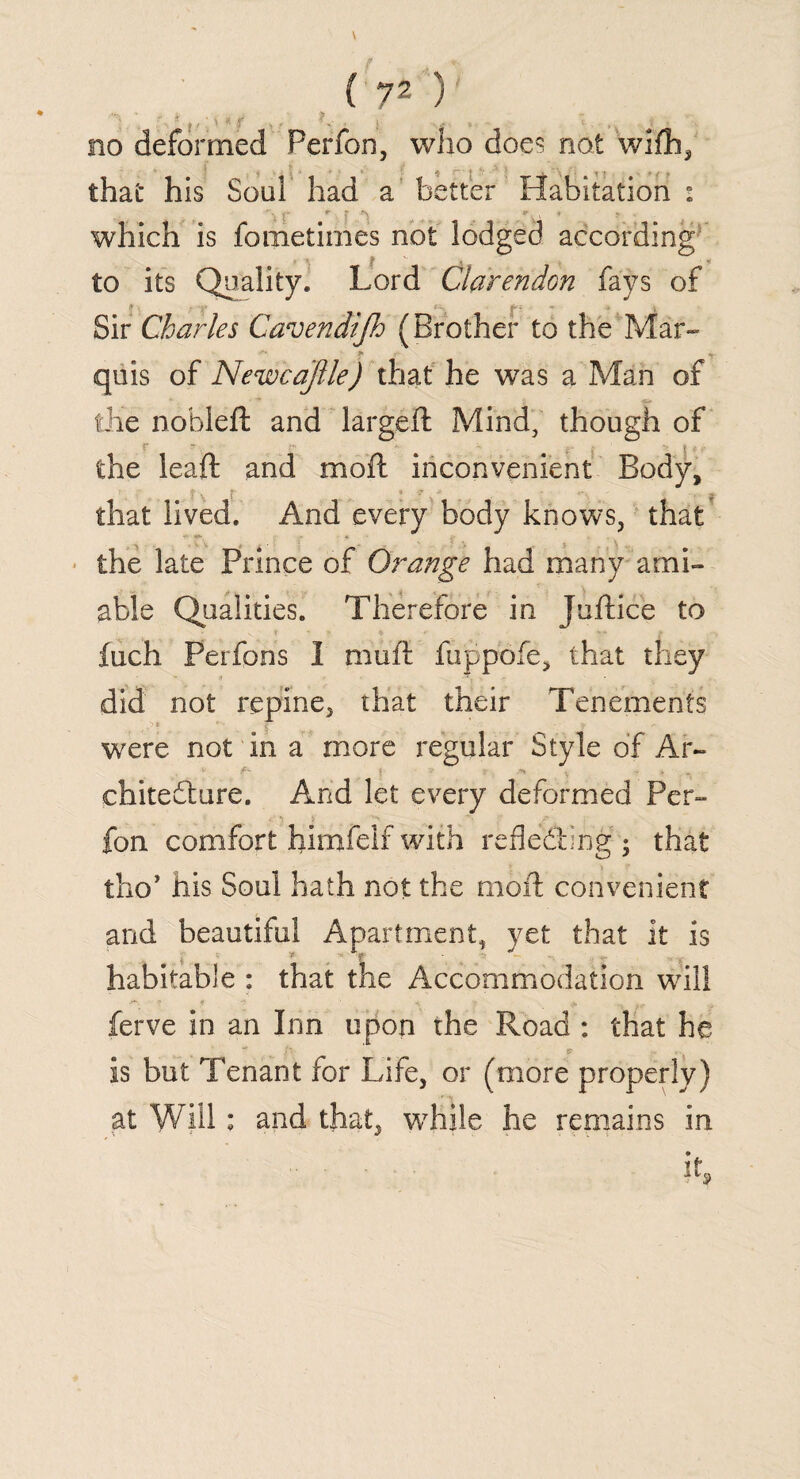 ' r^t M ,, f . !v , } .. . . *t . „ no deformed Ferfon, who does not wiflb, that his Soul had a better Habitation : t* r f ^ 9 \ * j. which is fometimes not lodged according to its Quality. Lord Clarendon fays of Sir Charles Cavendijh (Brother to the Mar- quis of Newcajlle) that he was a Man of the nohleft and largeft Mind, though of the leaft and moil: inconvenient Body, that lived. And every body knows, that - •»* * the late Prince of Orange had many ami¬ able Qualities. Therefore in Juftice to fuch Perfons 1 mull fuppofe, that they did not repine, that their Tenements ■> i were not in a more regular Style of Ar- chitefture. And let every deformed Per- fon comfort himfelf with reflecting ; that tho> his Soul hath not the moft convenient and beautiful Apartment, yet that it is habitable : that the Accommodation wdll ferve in an Inn upon the Road : that he is but Tenant for Life, or (more properly) at Will ; and that, while he remains in