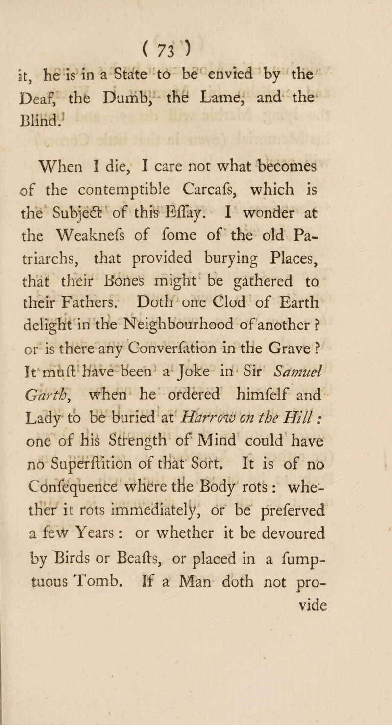 it, he is in a State to be envied by the Deaf, the Dumb, thd Lame, and1 the Blind. When I die, I care not what becomes of the contemptible Carcafs, which is the Subjefl: of this Eflay. I wonder at the Weaknefs of fome of the old Pa¬ triarchs, that provided burying Places, that their Bones might be gathered to their Fathers. Doth one Clod of Earth delight in the Neighbourhood of another ? or is there any Converfation in the Grave ? It mu ft have been a Joke in Sir Samuel Garth, when he ordered himfelf and Lady to be buried at Harrow on the Hill: one of hi§ Strength of Mind could have no Superftition of that Sort. It is of no Confequence where the Body rots: whe¬ ther it rots immediately, or be preferved a few Years: or whether it be devoured by Birds or Beads, or placed in a fump- tuous Tomb. If a Man doth not pro¬ vide