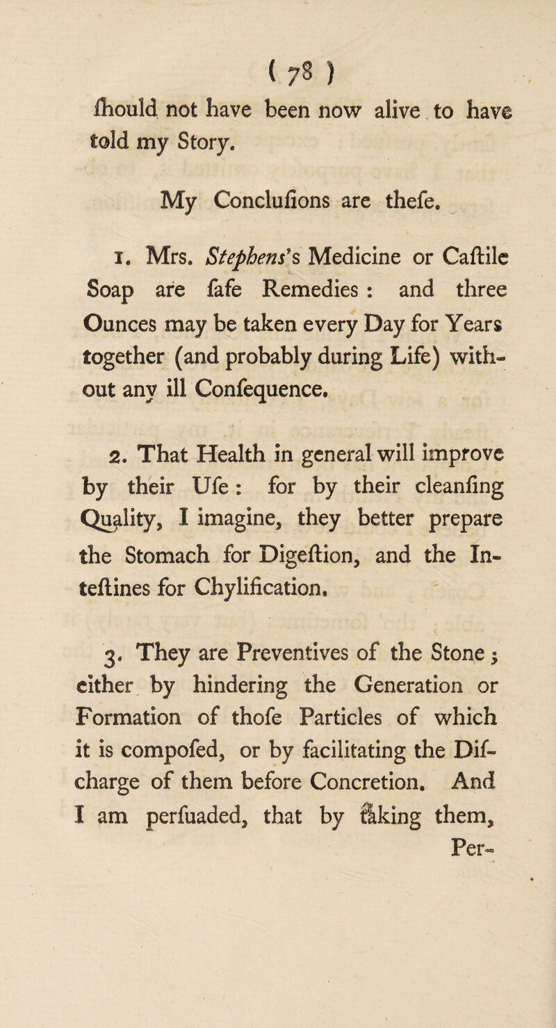 (7« ) fhould not have been now alive to have told my Story. My Conclufions are thefe. 1. Mrs. Stephens's Medicine or Caftile Soap are fafe Remedies : and three Ounces may be taken every Day for Years together (and probably during Life) with¬ out any ill Confequence, 2. That Health in general will improve by their Ufe: for by their cleaning Quality, I imagine, they better prepare the Stomach for Digeftion, and the In- teftines for Chylification, 3. They are Preventives of the Stone; either by hindering the Generation or Formation of thofe Particles of which it is compofed, or by facilitating the Dif- charge of them before Concretion. And I am perfuaded, that by liking them. Per-