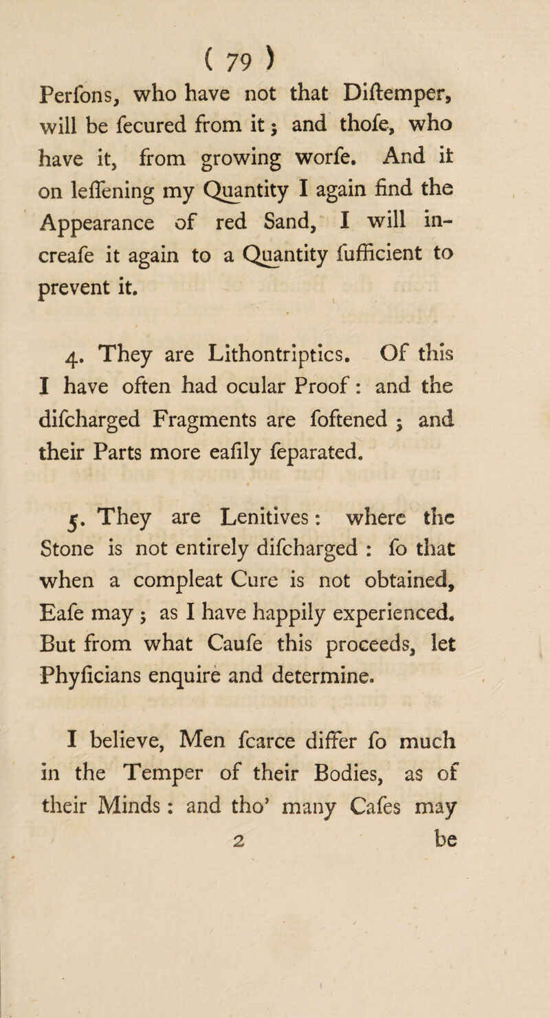 Perfons, who have not that Diftemper, will be fecured from it j and thofe, who have it, from growing worfe. And it on leffening my Quantity I again find the Appearance of red Sand, I will in- creafe it again to a Quantity fufficient to prevent it. 4. They are Lithontriptics. Of this I have often had ocular Proof: and the difcharged Fragments are foftened ; and their Parts more eafily feparated. 5. They are Lenitives: where the Stone is not entirely difcharged : fo that when a compleat Cure is not obtained, Eafe may ; as I have happily experienced. But from what Caufe this proceeds, let Phyficians enquire and determine. I believe, Men fcarce differ fo much in the Temper of their Bodies, as of their Minds: and tho’ many Cafes may 2 be