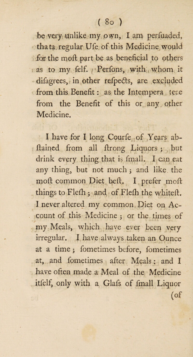 be very unlike my own, I am perfuaded, thata regular Ufe of this Medicine would for the moll part be as beneficial to others as to my felfi Perfons, with whom it difagrees, in other refpedts, are excluded from this Benefit: as the Intempera teae from the Benefit of this or any other Medicine. I have for I long Courfe of Years ab- ftained from all ftrong Liquors ; but drink every thing that is fmall. I can eat any thing, but not much 5 and like the moft common Diet beft. I prefer moft things to Flefh $ and of Flefh the whiteft. I never altered my common, Diet on Ac¬ count of this Medicine ; or the times of my Meals, which have ever been very irregular. I have always taken an Ounce at a time; fometimes before, fometimes at, and fometimes after Meals: and I have often made a Meal of the Medicine itfelf, only with a Glafs of fmall Liquor (of
