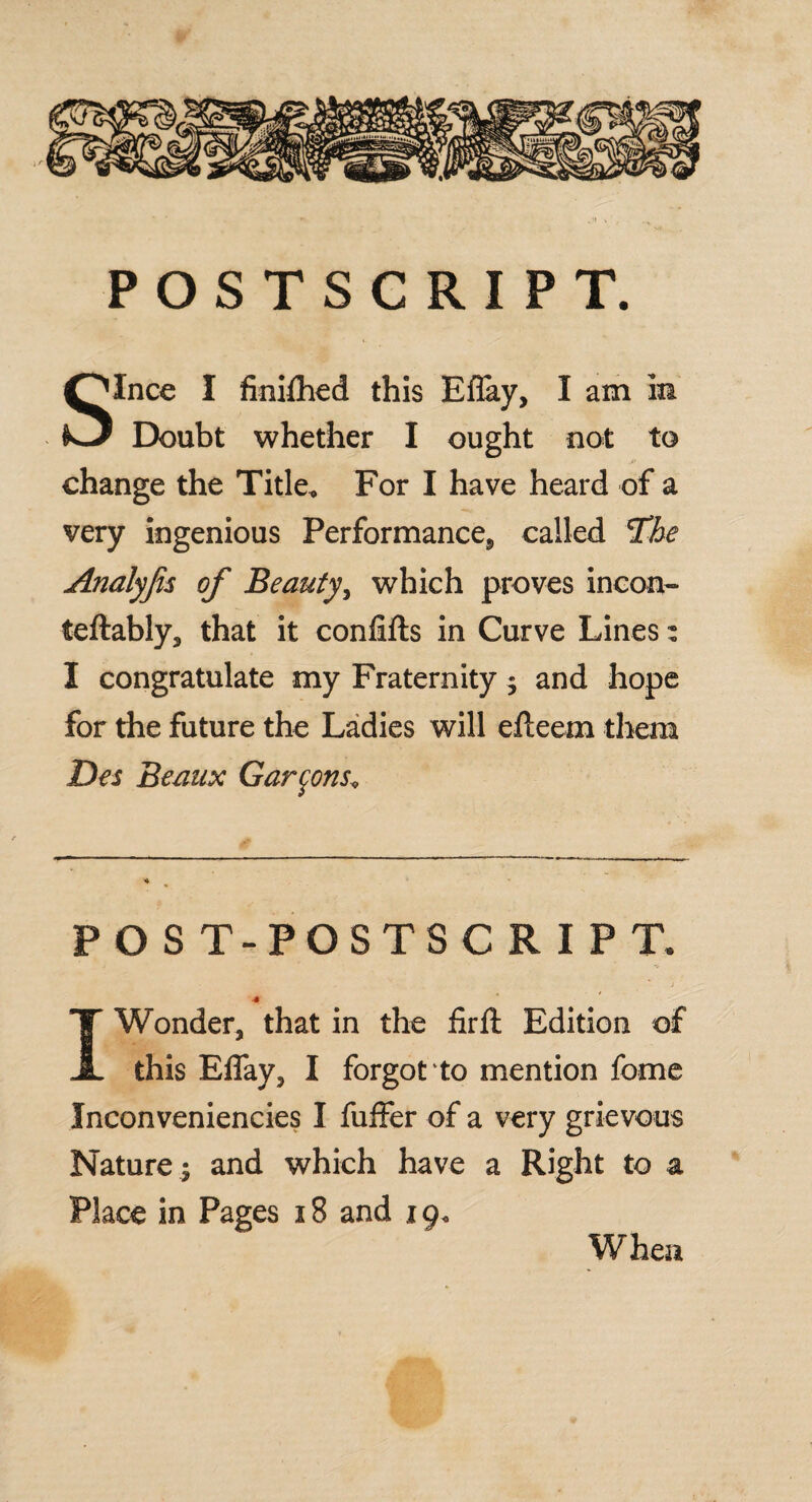 POSTSCRIPT. Since I ftniftied this Eflay, I am in Doubt whether I ought not to change the Title, For I have heard of a very ingenious Performance, called The Analyjis of Beauty, which proves incon- teftably, that it confifts in Curve Lines: I congratulate my Fraternity ; and hope for the future the Ladies will efteem them Des Beaux Garmons, ♦ 4 POST-POSTSCRIPT. I Wonder, that in the fir ft Edition of this Eflay, I forgot to mention feme Inconveniencies I fuffer of a very grievous Nature ; and which have a Right to a Place in Pages 18 and 19, When