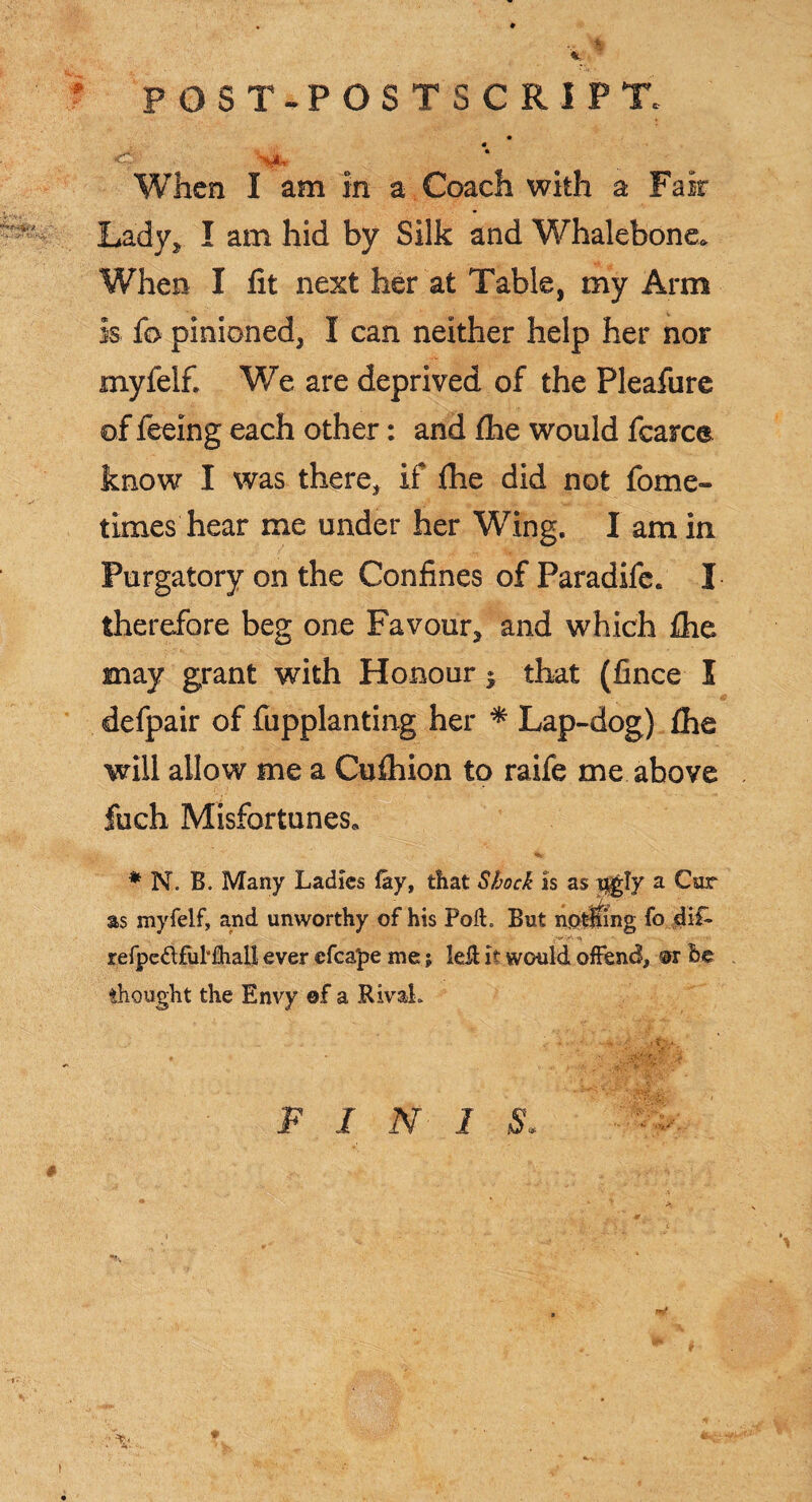 ? POST- POSTSCRIPT. * When I am in a Coach with a Fair ^ Lady, I am hid by Silk and Whalebone. When I fit next her at Table, my Arm is fo pinioned, I can neither help her nor myfelf. We are deprived of the Pleafure of feeing each other: and fhe would fcarce know I was there, if fhe did not fome- times hear me under her Wing. I am in Purgatory on the Confines of Paradife. I therefore beg one Favour, and which fhe may grant with Honour » that (fince I defpair of fupplanting her * Lap-dog) fhe will allow me a Cufhion to raife me above fuch Misfortunes. * N. B. Many Ladies (ay, that Shock is as ugly a Car as myfelf, and unworthy of his Poft. But nptfing fo dif- V0' n refpedfuhhall ever efca'pe me; left it would offend, ®r be thought the Envy ©f a Rival. * - '. , -1' i ? ‘ • FINIS. A: I