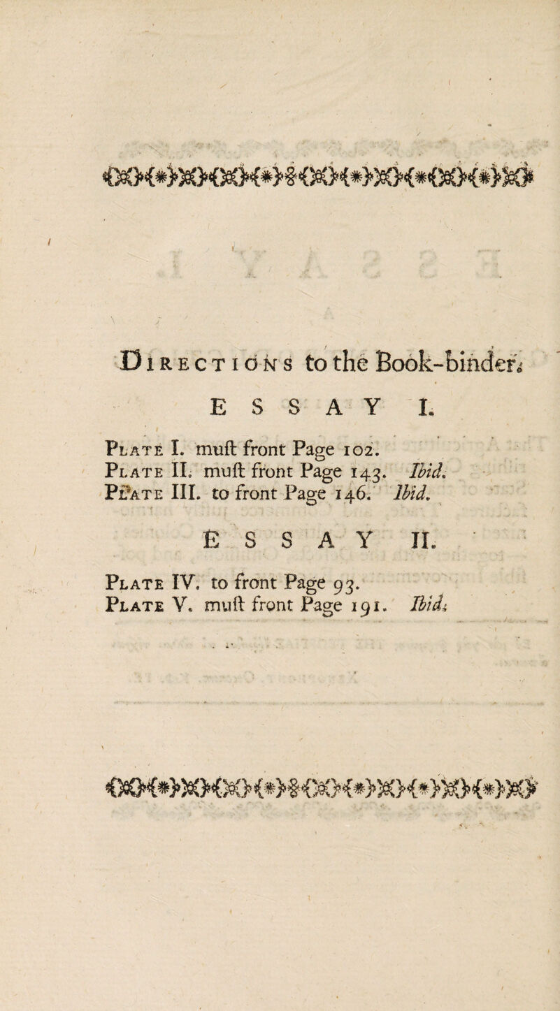 D iRECTioNS to the Book-binder.1 ESSAY I. Plate I. muft front Page 102. Pl ate II. muft front Page 143. Ibid. Pl'ate III. to front Page 146. Ibid. ESSAY II. Plate IV. to front Page 93. Plate V. mult front Page 191. IbicL,