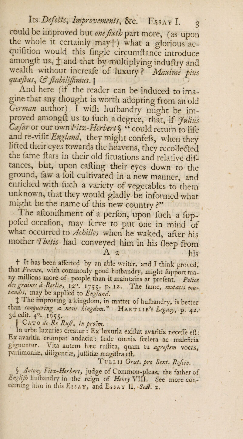 V/ could be improved but oneJixth part more, (as upon the whole it certainly may-}-) what a glorious ac- quifition would this Tingle circumftance introduce amongft us, J and that by multiplying induftry and wealth without increale of luxury ? 71daytime phis qitceftus, & ftabiliffimus. || . here (if the reader can be induced to ima¬ gine that any thought is worth adopting from an old German author) I wifh hufbandry mio-ht be im¬ proved amongft us to fuch a degree, that, if Julius Cafar or our own Fitz-Herbert § “ could return to life a.nd le-vifit England, they might confefs, when they lilted their eyes towards the heavens, they recollected the fame ftars in their old fituations and relative dis¬ tances, but, upon calling their eyes down to the ground, law a foil cultivated in a new manner, and enriched with fuch a variety of vegetables to them unknown, that they would gladly be informed what might be the name of this new country ?” The aftoniftiment of a perfon, upon fuch a fup- pofed occafion, may ferve to put one in mind of what occurred to Achilles when he waked, after his mother Thetis had conveyed him in his deep from A 2 . his t H been aflerted by an able writer, and I think proved, that France, with commonly good hufbandry, might fupport ma¬ ny millions more of people than it maintains at prefent. Police des graines d Berlin, 12°. 175,-. p. 12. The fame, mutatis mu¬ tandis, may be applied to England. X The improving a kingdom, in matter of hufbandry, is better than conquering a new kingdom. Hart lib’s Legacy, p. 42. 3d edit. 40. 1655. f| Cato de Re Rujl. in pro'im, In urbe luxuries creatur : Ex luxuria exiflat avsritia neceiTe eft: Ex avaritia erumpat audacia 1 Inde omnia fcelera ac malehcia gignuntur. Vita autem hsec ruflica, quam tu agrejlem vocas, parfimonias, diligentiae, juflitke magiflra eft. Tull 11 Or at. pro Sext. Rcjcio. _ § Antony Fitz-Herbert, judge of Common-pleas, the father of Jbngtijb hufbandry in the reign of Henry VIII. See more con¬ cerning him in this Essay, and Essay II. Se$. 2.