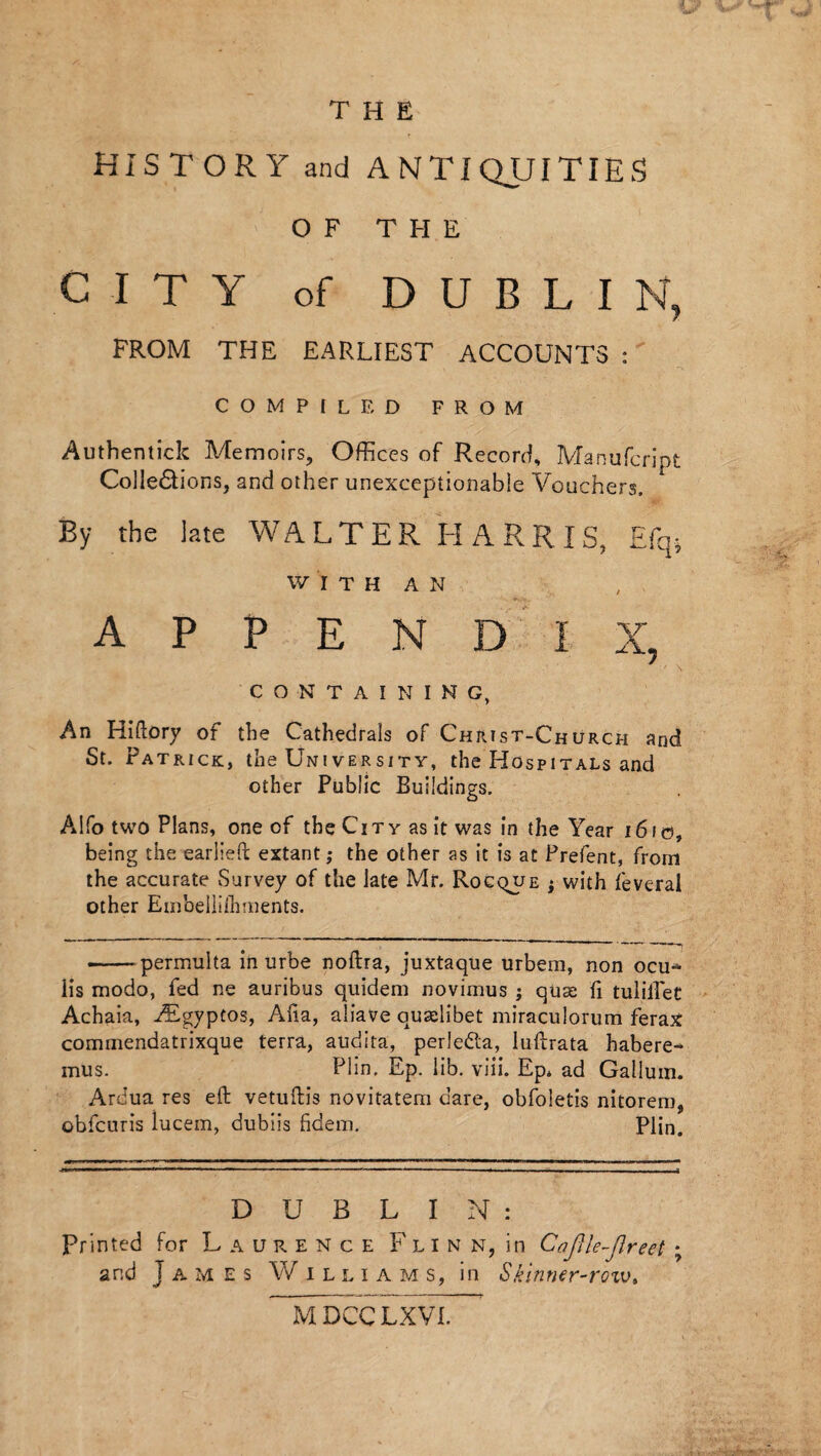 THE HISTORY and ANTIQUITIES OF THE CITY of D U B L I N, FROM THE EARLIEST ACCOUNTS : COMPILED FROM Authentic!: Memoirs, Offices of Record, Manufcript Cohesions, and other unexceptionable Vouchers. By the late WALTER HARRIS, Efq* W I T H A N APPENDIX, CONTAINING, An Hiftory of the Cathedrals of Christ-Church and St. Patrick, the University, the Hospitals and other Public Buildings. Alfo two Plans, one of the City as it was in the Year 1610, being the earlieft extant; the other as it is at Prefent, from the accurate Survey of the late Mr. Rocque j with feveral other Embellishments. — permulta in urbe noftra, juxtaque urbeni, non ocu-* Hs modo, fed ne auribus quidem novimus ; quae ft tuliHet Achaia, iEgyptos, Aha, aliave auselibet miraculorum ferax commendatrixque terra, audita, perledla, iuftrata habere-* mus. Plin. Ep. lib. viii. Ep. ad Galium. Ardua res eft vetuftis novitatem dare, obfoletis nitorem, obfcuris lucem, dubiis fidem. Plin. I I ir. «— »—.... — .. ■■ , ■ , ■ - ... J DUBLIN: Pr inted for Laurence Flin n, in CaJUe-Jireet ; and Tames Williams, in Skinner-row, MDCCLXVI.