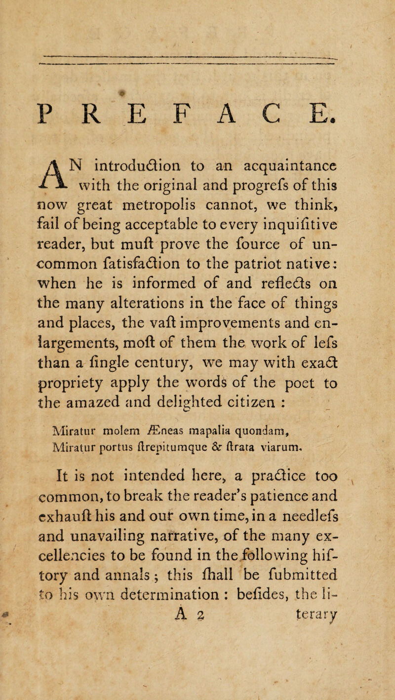 PREFACE. AN introdudion to an acquaintance with the original and progrefs of this now great metropolis cannot, we think, fail of being acceptable to every inquifitive reader, but muft prove the fource of un¬ common fatisfadion to the patriot native: when he is informed of and refleds on the many alterations in the face of things and places, the vaft improvements and en¬ largements, mod of them the work of lefs than a Angle century, we may with exad propriety apply the words of the poet to the amazed and delighted citizen : Miratur molem /Eneas mapalia quondam, Miratur portus ftrepitumque Sc ftrata viarum. It is not intended here, a pradice too common, to break the reader’s patience and exhauft his and our own time, in a needlefs and unavailing narrative, of the many ex¬ cellencies to be found in the following hif- tory and annals ; this fhall be fubmitted to his own determination : befides, the li- # A 2 terary