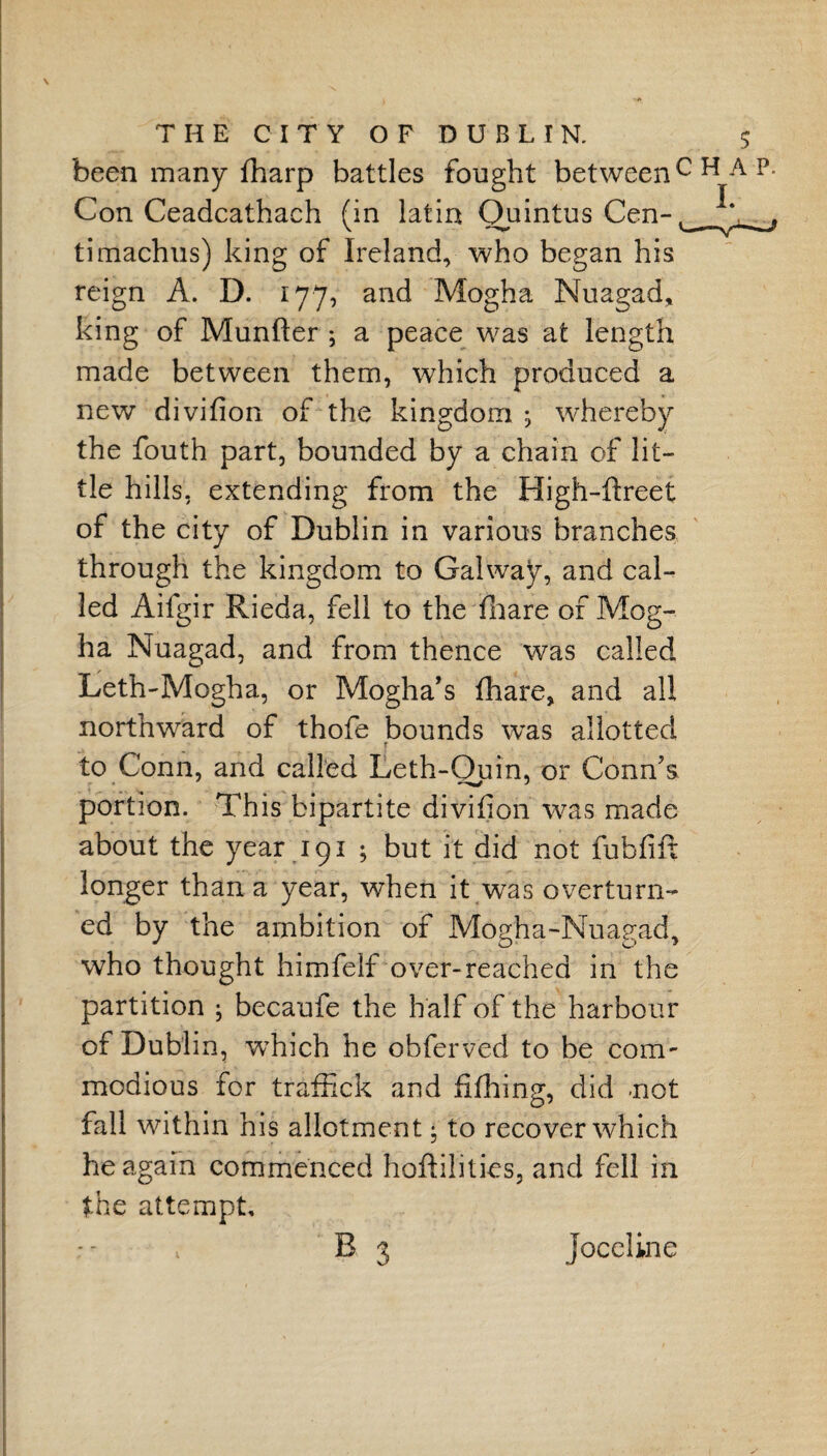 been many fharp battles fought between1 Con Ceadcathach (in latin Quintus Cen- timachus) king of Ireland, who began his reign A. D. 177, and Mogha Nuagad, king of Munfter ; a peace was at length made between them, which produced a new divifion of the kingdom ; whereby the fouth part, bounded by a chain of lit¬ tle hills, extending from the High-ftreet of the city of Dublin in various branches through the kingdom to Galway, and cal¬ led Aifgir Rieda, fell to the Tnare of Mog¬ ha Nuagad, and from thence was called Teth-Mogha, or Mogha’s fhare, and all northward of thofe bounds was allotted f to Conn, and called Leth-Quin, or Conn's portion. This bipartite divifion was made about the year 191 ; but it did not fubfilx longer than a year, when it was overturn¬ ed by the ambition of Mogha-Nuagad, who thought himfelf over-reached in the partition ; becaufe the half of the harbour of Dublin, which he ohferved to be com¬ modious for trafiick and fifhing, did not fall within his allotment * to recover which he again commenced hoftilities, and fell in the attempt,