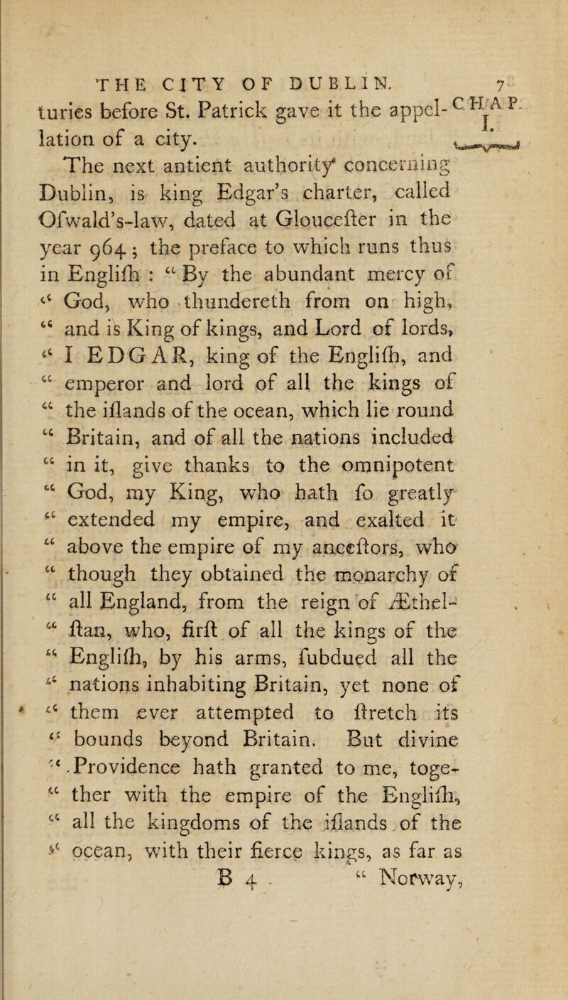turies before St. Patrick gave it the appel-c lation of a city. The next antient authority* concerning Dublin, is king Edgar’s charter, called Ofwald’s-law, dated at Gloucefter in the year 964; the preface to which runs thus in Englifh : a By the abundant mercy of ^ God, who thundereth from on high, u and is King of kings, and Lord of lords, I EDGAR, king of the Englifh, and “ emperor and lord of all the kings of “ the iflands of the ocean, which lie round Britain, and of all the nations included “ in it, give thanks to the omnipotent 6C God, my King, who hath fo greatly ■c extended my empire, and exalted it u above the empire of my anceftors, who cc though they obtained the monarchy of £C all England, from the reign of iEthel- a Ran, who, firft of all the kings of the ** Englifh, by his arms, fubdued all the 45 nations inhabiting Britain, yet none of them ever attempted to ftretch its ^ bounds beyond Britain. But divine '‘.Providence hath granted tome, toge- tc ther with the empire of the Englifh, cc all the kingdoms of the iflands of the >c ocean, with their fierce kings, as far as B 4 . “ Norway,