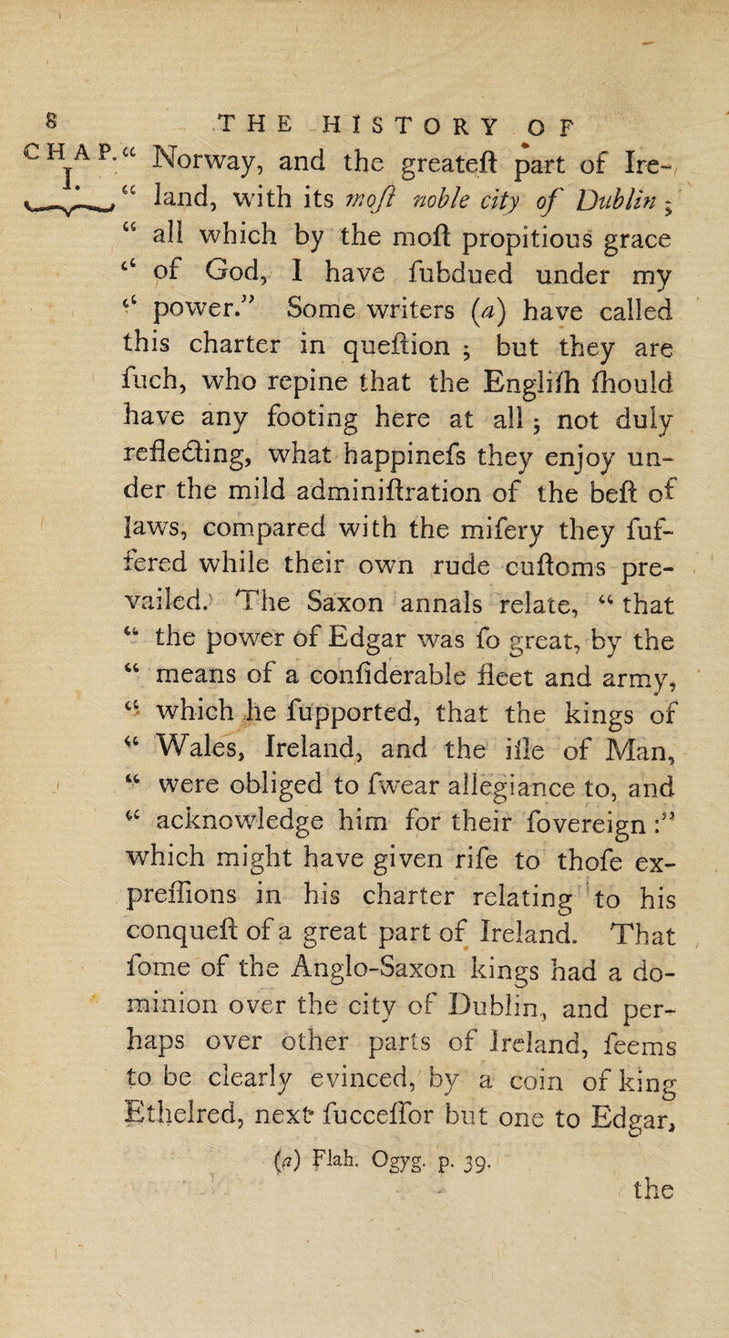 “ Norway, and the greateft part of Ire- a land, with its rnofi noble city of Dublin - u all which by the moil: propitious grace of God, I have fubdued under my ct power. Some writers (a) have called this charter in queftion ; but they are fuch, who repine that the Englifli fhould have any footing here at all ^ not duly reflecting, what happinefs they enjoy un¬ der the mild adminiftration of the beft of laws, compared with the mifery they fuf- fered while their own rude cuftoms pre¬ vailed. The Saxon annals relate, u that u the power of Edgar was fo great, by the “ means of a confiderable fleet and army, “ which he fupported, that the kings of “ Wales, Ireland, and the ilie of Man, “ were obliged to fwear allegiance to, and “ ^knowledge him for their fovereign:» which might have given rife to thofe ex- preffions in his charter relating to his conqueft of a great part of Ireland. That fome of the Anglo-Saxon kings had a do¬ minion over the city of Dublin, and per¬ haps over other parts of Ireland, feems to be clearly evinced, by a coin of king Ethelred, next- fucceffor but one to Edgar, (a) Flak Ogyg. p. 39. the