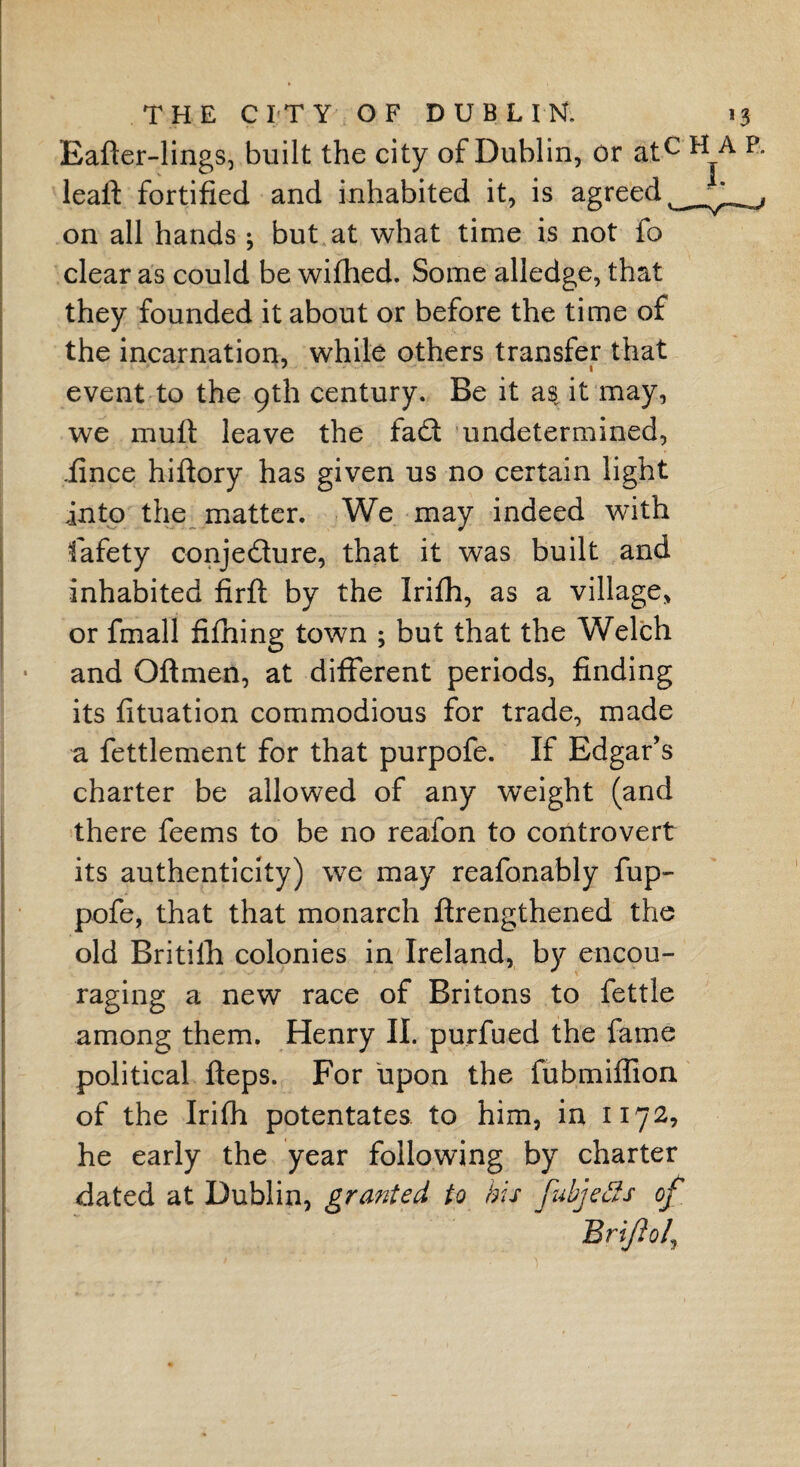 Eafter-lings, built the city of Dublin, or atc leal! fortified and inhabited it, is agreed on all hands ; but at what time is not fo clear as could be wifhed. Some alledge, that they founded it about or before the time of the incarnation, while others transfer that event to the 9th century. Be it as. it may, we muft leave the fa£t undetermined, iince hiftory has given us no certain light into the matter. We may indeed with fiafety conjecture, that it was built and inhabited firft by the Irifh, as a village, or fmall fifhing town ; but that the Welch and Oilmen, at different periods, finding its fituation commodious for trade, made a fettlement for that purpofe. If Edgar’s charter be allowed of any weight (and there feems to be no reafon to controvert its authenticity) we may reafonably fup- pofe, that that monarch ftrengthened the old Britiih colonies in Ireland, by encou- raging a new race of Britons to fettle among them. Henry II. purfued the fame political fteps. For upon the fubmiffioa of the Irifh potentates to him, in 1172, he early the year following by charter dated at Dublin, granted to his fubjetts of