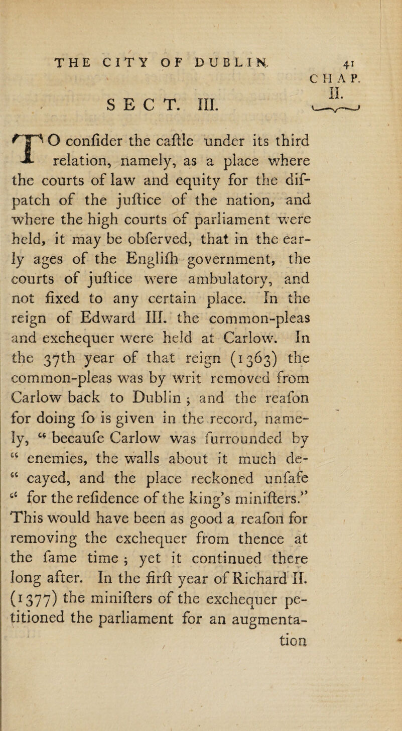 CHAP. SECT. III. II. O confider the caftle under its third relation, namely, as a place where the courts of law and equity for the dif- patch of the juftice of the nation, and where the high courts of parliament were held, it may be obferved, that in the ear¬ ly ages of the Englifh government, the courts of juftice were ambulatory, and not fixed to any certain place. In the reign of Edward III. the common-pleas and exchequer were held at Carlow. In the 37th year of that reign (1363) the common-pleas was by writ removed from Carlow back to Dublin ; and the reafon for doing fo is given in the record, name¬ ly, u becaufe Carlow was furrounded by w enemies, the walls about it much de- cayed, and the place reckoned unfafe for the refidence of the king’s minifters.” This would have been as good a reafon for removing the exchequer from thence at the fame time ; yet it continued there long after. In the firft year of Richard II. (1377) minifters of the exchequer pe¬ titioned the parliament for an augmenta¬ tion