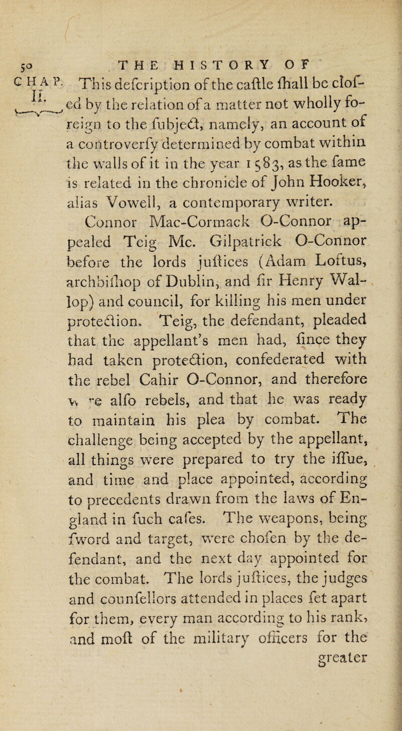 • This defcriptlon of the caftle fhall be clof- ed by the relation of a matter not wholly fo¬ reign to the fubjedt, namely, an account of a controverfy determined by combat within the walls of it in the year i 583, as the fame is related in the chronicle of John Hooker, alias Vowel 1, a contemporary writer. Connor Mac-Cormack O-Connor ap¬ pealed Teig Me. Gilpatrick O-Connor before the lords juft ices (Adam Loftus, archbiihop of Dublin, and fir Henry Wal¬ lop) and council, for killing his men under protection* Teig, the defendant, pleaded that the appellant’s men had, fince they had taken protection, confederated with the rebel Cahir O-Connor, and therefore w re alfo rebels, and that he was ready to maintain his plea by combat. The challenge being accepted by the appellant, all things were prepared to try the iflue, and time and place appointed, according to precedents drawn from the laws of En¬ gland in fuch cafes. The weapons, being fiword and target, were chofen by the de¬ fendant, and the next day appointed for the combat. The lords juftices, the judges and counfellors attended in places fet apart for them, every man according to his rank, and molt of the military officers for the greater