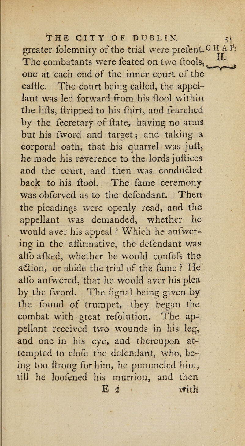 greater folemnity of the trial were prefentT H A P< The combatants were feated on two ftools,^ „ one at each end of the inner court of the caftle. The court being called, the appel¬ lant was led forward from his ftool within the lifts, ftripped to his fhirt, and fearched by the fecretary of ftate, having no arms but his fword and target $ and taking a corporal oath, that his quarrel was juft* he made his reverence to the lords juftices and the court, and then was condudled back to his ftool. The fame ceremony was obferved as to the defendant. Then the pleadings were openly read, and the appellant was demanded, whether he would aver his appeal ? Which he anfwer- ing in the affirmative, the defendant was alfo afked, whether he would confefs the action, or abide the trial of the fame ? He alfo anfwered, that he would aver his plea by the fword. The fignal being given by the found of trumpet, they began the combat with great refolution. The ap¬ pellant received two wounds in his leg, and one in his eye, and thereupon at¬ tempted to clofe the defendant, who, be¬ ing too ftrong for him, he pummeled him, till he loofened his murrion, and then E i < with