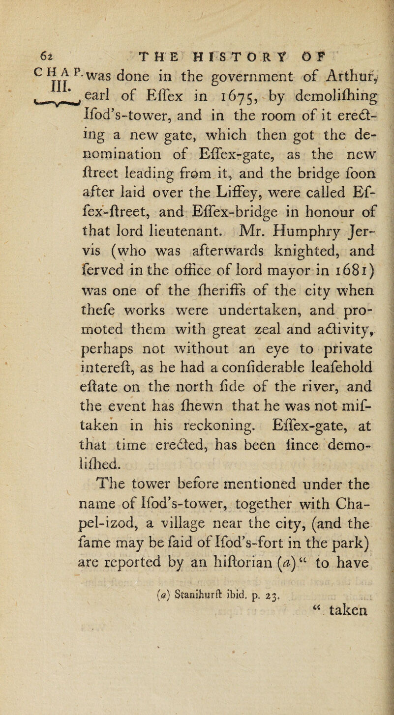 •was done in the government of Arthur, earl of Elfex in 1675, by demolifhing Ifod’s-tower, and in the room of it erect¬ ing a new gate, which then got the de¬ nomination of Effex-gate, as the new flreet leading from it, and the bridge foon after laid over the Liffey, were called Ef- fex'-ftreet, and Effex-bridge in honour of that lord lieutenant. Mr. Humphry Jer¬ vis (who was afterwards knighted, and ferved in the office of lord mayor in 1681) was one of the fheriffs of the city when thefe works were undertaken, and pro¬ moted them with great zeal and activity, perhaps not without an eye to private interefl, as he had a confiderable leafehold eftate on the north fide of the river, and the event has fhewn that he was not mif- taken in his reckoning. Effex-gate, at that time eredled, has been lince demo- li filed. The tower before mentioned under the name of Ifod’s-tower, together with Cha~ pel-izod, a village near the city, (and the fame may be faid of Ifod’s-fort in the park) are reported by an hiftorian (a)u to have {<?} Stanifiurfl: ibid p. 23. “ taken