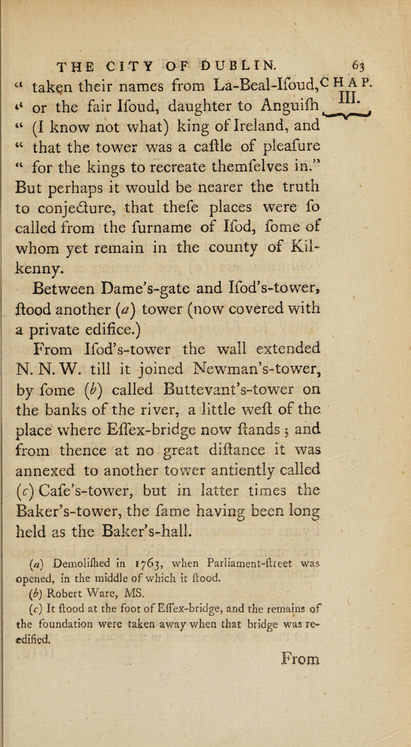 ct tak^n their names from La-Beal-Ifoud,c H ^ P or the fair Ifoud, daughter to Anguifh “ (I know not what) king of Ireland, and “ that the tower was a caftle of pleafure “ for the kings to recreate themlelves in/* But perhaps it would be nearer the truth to conje&ure, that thefe places were fo called from the fur name of Ifod, fome of whom yet remain in the county of Kil¬ kenny. Between Dame’s-gate and IfodVtower, flood another (a) tower (now covered with a private edifice.) From Ifod’s-tower the wall extended N. N. W. till it joined NewmanVtower, by fome (b) called ButtevantVtower on the banks of the river, a little weft of the place where Effex-bridge now ftands $ and from thence at no great diflance it was annexed to another tower antiently called (c) Cafe’s-tower, but in latter times the BakerVtower, the fame having been long held as the BakerVhall. (a) Demolifhed in 1763, when Pariiament-ftreet was opened, in the middle of which it flood. (£) Robert Ware, MS. (c) It flood at the foot of Eflex-bridge, and the remains of the foundation were taken away when that bridge was re- edified. From